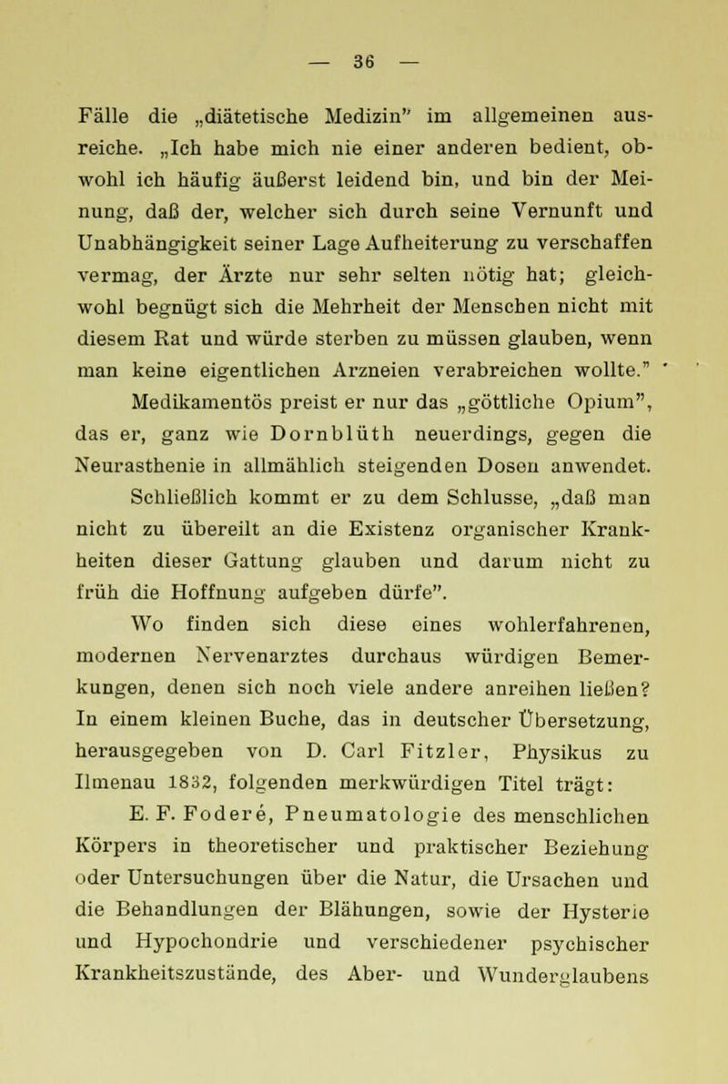 Fälle die „diätetische Medizin im allgemeinen aus- reiche. „Ich habe mich nie einer anderen bedient, ob- wohl ich häufig äußerst leidend bin, und bin der Mei- nung, daß der, welcher sich durch seine Vernunft und Unabhängigkeit seiner Lage Aufheiterung zu verschaffen vermag, der Ärzte nur sehr selten nötig hat; gleich- wohl begnügt sich die Mehrheit der Menseben nicht mit diesem Rat und würde sterben zu müssen glauben, wenn man keine eigentlichen Arzneien verabreichen wollte. Medikamentös preist er nur das „göttliche Opium, das er, ganz wie Dornblüth neuerdings, gegen die Neurasthenie in allmählich steigenden Dosen anwendet. Schließlich kommt er zu dem Schlüsse, „daß man nicht zu übereilt an die Existenz organischer Krank- heiten dieser Gattung glauben und darum nicht zu früh die Hoffnung aufgeben dürfe. Wo finden sich diese eines wohlerfahrenen, modernen Nervenarztes durchaus würdigen Bemer- kungen, denen sich noch viele andere anreihen ließen? In einem kleinen Buche, das in deutscher Übersetzung, herausgegeben von D. Carl Fitzler, Physikus zu Ilmenau 1832, folgenden merkwürdigen Titel trägt: E. F. Fodere, Pneumatologie des menschlichen Körpers in theoretischer und praktischer Beziehung oder Untersuchungen über die Natur, die Ursachen und die Behandlungen der Blähungen, sowie der Hysterie und Hypochondrie und verschiedener psychischer Krankheitszustände, des Aber- und Wunderglaubens
