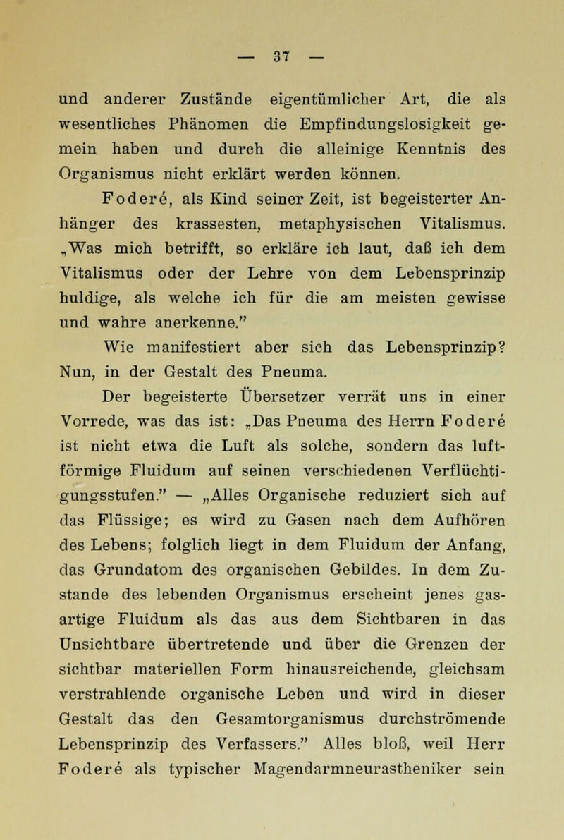 und anderer Zustände eigentümlicher Art, die als wesentliches Phänomen die Empfindungslosigkeit ge- mein haben und durch die alleinige Kenntnis des Organismus nicht erklärt werden können. Fodere, als Kind seinerzeit, ist begeisterter An- hänger des krassesten, metaphysischen Vitalismus. „Was mich betrifft, so erkläre ich laut, daß ich dem Vitalismus oder der Lehre von dem Lebensprinzip huldige, als welche ich für die am meisten gewisse und wahre anerkenne. Wie manifestiert aber sich das Lebensprinzip? Nun, in der Gestalt des Pneuma. Der begeisterte Übersetzer verrät uns in einer Vorrede, was das ist: „Das Pneuma des Herrn Fodere ist nicht etwa die Luft als solche, sondern das luft- förmige Fluidum auf seinen verschiedenen Verflüchti- gungsstufen. — „Alles Organische reduziert sich auf das Flüssige; es wird zu Gasen nach dem Aufhören des Lebens; folglich liegt in dem Fluidum der Anfang, das Grundatom des organischen Gebildes. In dem Zu- stande des lebenden Organismus erscheint jenes gas- artige Fluidum als das aus dem Sichtbaren in das Unsichtbare übertretende und über die Grenzen der sichtbar materiellen Form hinausreichende, gleichsam verstrahlende organische Leben und wird in dieser Gestalt das den Gesamtorganismus durchströmende Lebensprinzip des Verfassers. Alles bloß, weil Herr Fodere als typischer Magendarmneurastheniker sein