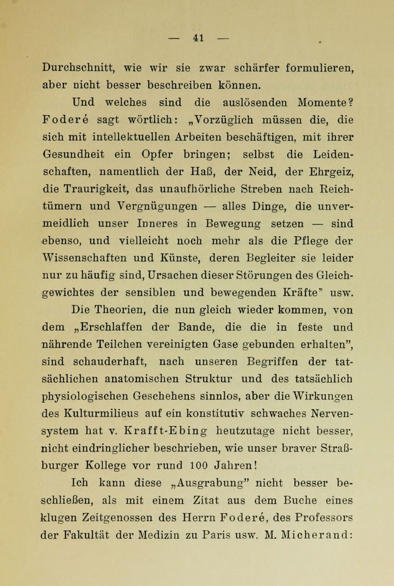 Durchschnitt, wie wir sie zwar schärfer formulieren, aber nicht besser beschreiben können. Und welches sind die auslösenden Momente? Fodere sagt wörtlich: „Vorzüglich müssen die, die sich mit intellektuellen Arbeiten beschäftigen, mit ihrer Gesundheit ein Opfer bringen; selbst die Leiden- schaften, namentlich der Haß, der Neid, der Ehrgeiz, die Traurigkeit, das unaufhörliche Streben nach Reich- tümern und Vergnügungen — alles Dinge, die unver- meidlich unser Inneres in Bewegung setzen — sind ebenso, und vielleicht noch mehr als die Pflege der Wissenschaften und Künste, deren Begleiter sie leider nur zu häufig sind, Ursachen dieser Störungen des Gleich- gewichtes der sensiblen und bewegenden Kräfte usw. Die Theorien, die nun gleich wieder kommen, von dem „Erschlaffen der Bande, die die in feste und nährende Teilchen vereinigten Gase gebunden erhalten, sind schauderhaft, nach unseren Begriffen der tat- sächlichen anatomischen Struktur und des tatsächlich physiologischen Geschehens sinnlos, aber die Wirkungen des Kulturmilieus auf ein konstitutiv schwaches Nerven- system hat v. Krafft-Ebing heutzutage nicht besser, nicht eindringlicher beschrieben, wie unser braver Straß- burger Kollege vor rund 100 Jahren! Ich kann diese „Ausgrabung nicht besser be- schließen, als mit einem Zitat aus dem Buche eines klugen Zeitgenossen des Herrn Fodere, des Professors der Fakultät der Medizin zu Paris usw. M. Micherand: