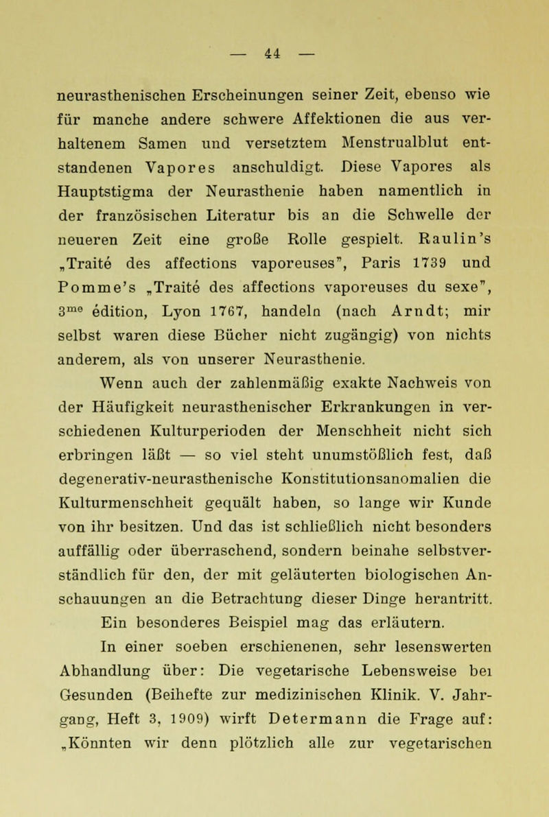 neurasthenischen Erscheinungen seiner Zeit, ebenso wie für manche andere schwere Affektionen die aus ver- haltenem Samen und versetztem Menstrualblut ent- standenen Vapores anschuldigt. Diese Vapores als Hauptstigma der Neurasthenie haben namentlich in der französischen Literatur bis an die Schwelle der neueren Zeit eine große Rolle gespielt. Raulin's „Traite des affections vaporeuses, Paris 1739 und Pomme's „Traite des affections vaporeuses du sexe, 3me edition, Lyon 1767, handeln (nach Arndt; mir selbst waren diese Bücher nicht zugängig) von nichts anderem, als von unserer Neurasthenie. Wenn auch der zahlenmäßig exakte Nachweis von der Häufigkeit neurasthenischer Erkrankungen in ver- schiedenen Kulturperioden der Menschheit nicht sich erbringen läßt — so viel steht unumstößlich fest, daß degenerativ-neurasthenische Konstitutionsanomalien die Kulturmenschheit gequält haben, so lange wir Kunde von ihr besitzen. Und das ist schließlich nicht besonders auffällig oder überraschend, sondern beinahe selbstver- ständlich für den, der mit geläuterten biologischen An- schauungen an die Betrachtung dieser Dinge herantritt. Ein besonderes Beispiel mag das erläutern. In einer soeben erschienenen, sehr lesenswerten Abhandlung über: Die vegetarische Lebensweise bei Gesunden (Beihefte zur medizinischen Klinik. V. Jahr- gang, Heft 3, 1909) wirft Determann die Frage auf: „Könnten wir denn plötzlich alle zur vegetarischen