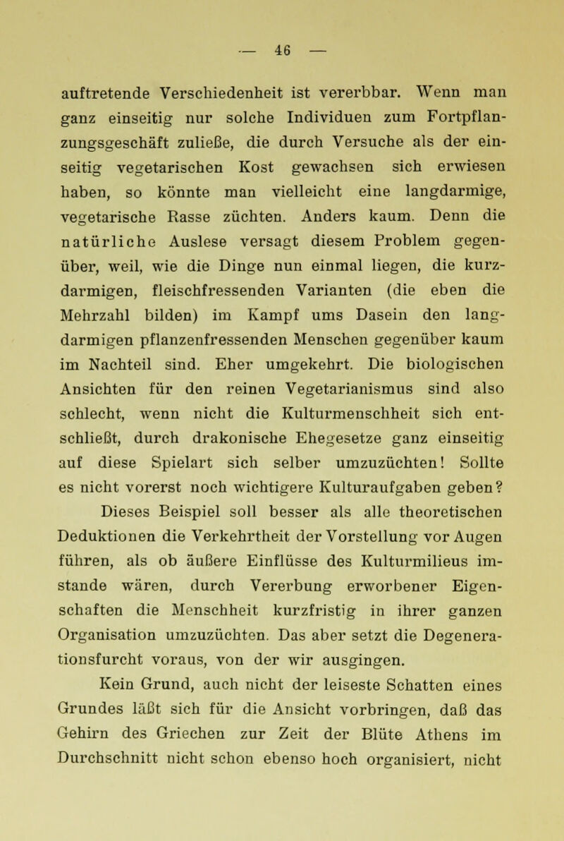 auftretende Verschiedenheit ist vererbbar. Wenn man ganz einseitig nur solche Individuen zum Fortpflan- zungsgeschäft zuließe, die durch Versuche als der ein- seitig vegetarischen Kost gewachsen sich erwiesen haben, so könnte man vielleicht eine langdarmige, vegetarische Rasse züchten. Anders kaum. Denn die natürliche Auslese versagt diesem Problem gegen- über, weil, wie die Dinge nun einmal liegen, die kurz- darmigen, fleischfressenden Varianten (die eben die Mehrzahl bilden) im Kampf ums Dasein den lang- darmigen pflanzenfressenden Menschen gegenüber kaum im Nachteil sind. Eher umgekehrt. Die biologischen Ansichten für den reinen Vegetarianismus sind also schlecht, wenn nicht die Kulturmenschheit sich ent- schließt, durch drakonische Ehegesetze ganz einseitig auf diese Spielart sich selber umzuzüchten! Sollte es nicht vorerst noch wichtigere Kulturaufgaben geben? Dieses Beispiel soll besser als alle theoretischen Deduktionen die Verkehrtheit der Vorstellung vor Augen führen, als ob äußere Einflüsse des Kulturmilieus im- stande wären, durch Vererbung erworbener Eigen- schaften die Menschheit kurzfristig in ihrer ganzen Organisation umzuzüchten. Das aber setzt die Degenera- tionsfurcht voraus, von der wir ausgingen. Kein Grund, auch nicht der leiseste Schatten eines Grundes läßt sich für die Ansicht vorbringen, daß das Gehirn des Griechen zur Zeit der Blüte Athens im Durchschnitt nicht schon ebenso hoch organisiert, nicht