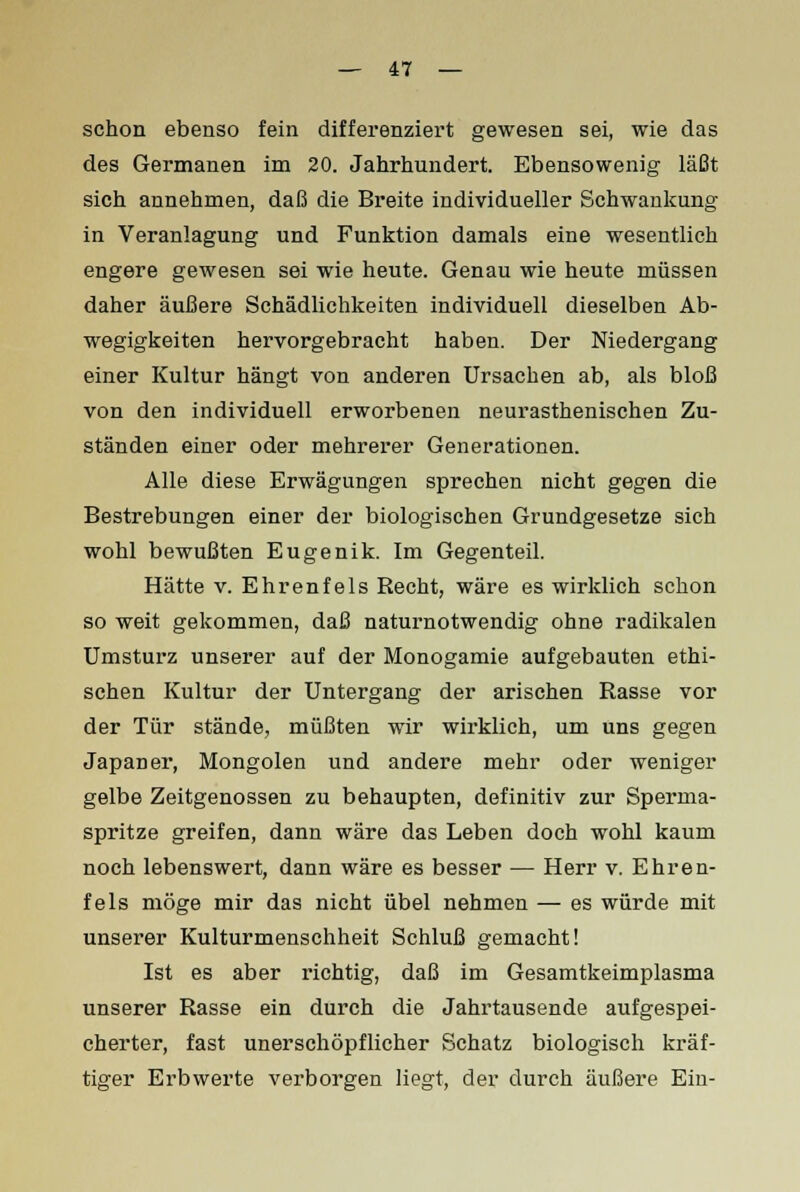 schon ebenso fein differenziert gewesen sei, wie das des Germanen im 20. Jahrhundert. Ebensowenig läßt sich annehmen, daß die Breite individueller Schwankung in Veranlagung und Funktion damals eine wesentlich engere gewesen sei wie heute. Genau wie heute müssen daher äußere Schädlichkeiten individuell dieselben Ab- wegigkeiten hervorgebracht haben. Der Niedergang einer Kultur hängt von anderen Ursachen ab, als bloß von den individuell erworbenen neurasthenischen Zu- ständen einer oder mehrerer Generationen. Alle diese Erwägungen sprechen nicht gegen die Bestrebungen einer der biologischen Grundgesetze sich wohl bewußten Eugenik. Im Gegenteil. Hätte v. Ehrenfels Recht, wäre es wirklich schon so weit gekommen, daß naturnotwendig ohne radikalen Umsturz unserer auf der Monogamie aufgebauten ethi- schen Kultur der Untergang der arischen Rasse vor der Tür stände, müßten wir wirklich, um uns gegen Japaner, Mongolen und andere mehr oder weniger gelbe Zeitgenossen zu behaupten, definitiv zur Sperma- spritze greifen, dann wäre das Leben doch wohl kaum noch lebenswert, dann wäre es besser — Herr v. Ehren- fels möge mir das nicht übel nehmen — es würde mit unserer Kulturmenschheit Schluß gemacht! Ist es aber richtig, daß im Gesamtkeimplasma unserer Rasse ein durch die Jahrtausende aufgespei- cherter, fast unerschöpflicher Schatz biologisch kräf- tiger Erbwerte verborgen liegt, der durch äußere Ein-