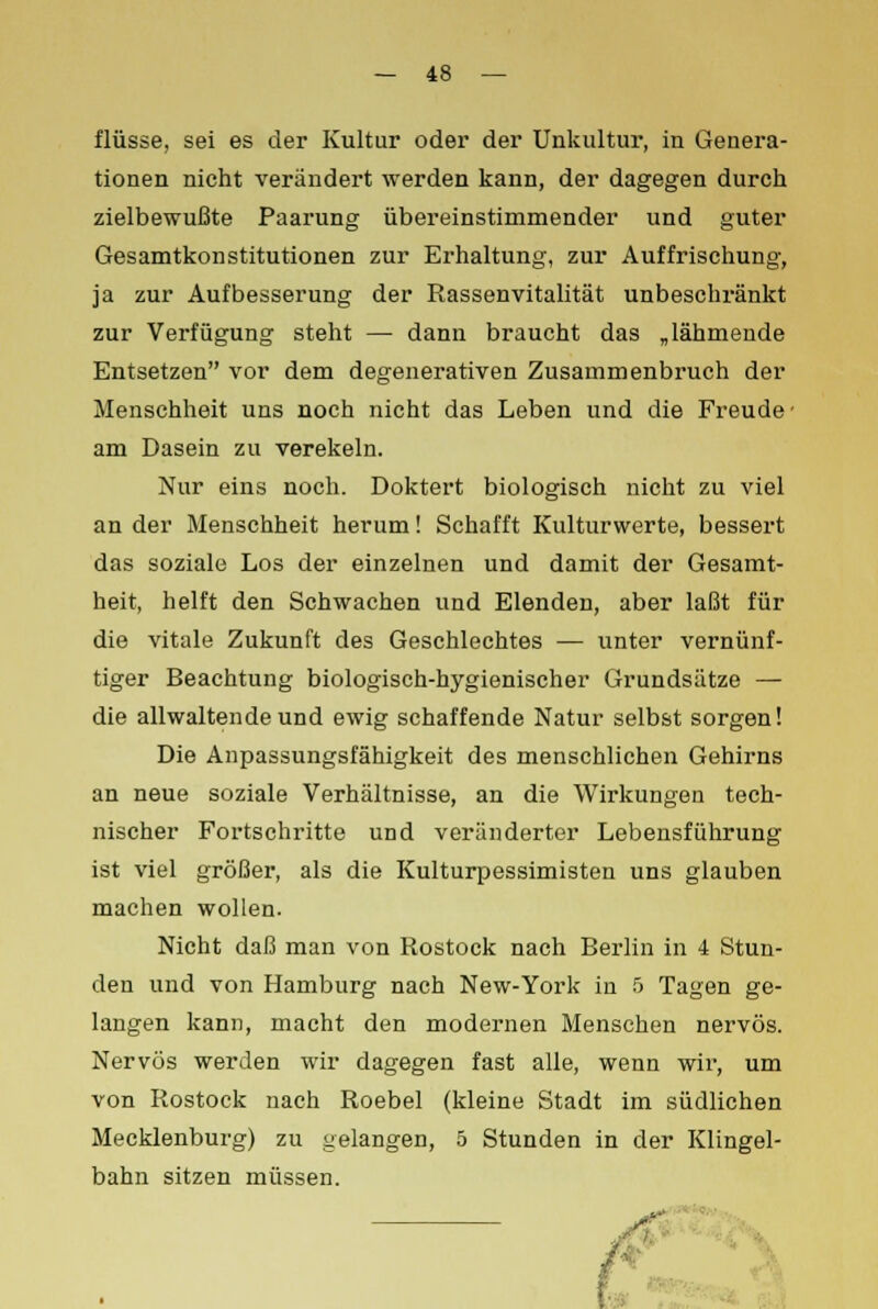 flüsse, sei es der Kultur oder der Unkultur, in Genera- tionen nicht verändert werden kann, der dagegen durch zielbewußte Paarung übereinstimmender und guter Gesamtkonstitutionen zur Erhaltung, zur Auffrischung, ja zur Aufbesserung der Rassenvitalität unbeschränkt zur Verfügung steht — dann braucht das „lähmende Entsetzen vor dem degenerativen Zusammenbruch der Menschheit uns noch nicht das Leben und die Freude' am Dasein zu verekeln. Nur eins noch. Doktert biologisch nicht zu viel an der Menschheit herum! Schafft Kulturwerte, bessert das soziale Los der einzelnen und damit der Gesamt- heit, helft den Schwachen und Elenden, aber laßt für die vitale Zukunft des Geschlechtes — unter vernünf- tiger Beachtung biologisch-hygienischer Grundsätze — die allwaltende und ewig schaffende Natur selbst sorgen! Die Anpassungsfähigkeit des menschlichen Gehirns an neue soziale Verhältnisse, an die Wirkungen tech- nischer Fortschritte und veränderter Lebensführung ist viel größer, als die Kulturpessimisten uns glauben machen wollen. Nicht daß man von Rostock nach Berlin in 4 Stun- den und von Hamburg nach New-York in 5 Tagen ge- langen kann, macht den modernen Menschen nervös. Nervös werden wir dagegen fast alle, wenn wir, um von Rostock nach Roebel (kleine Stadt im südlichen Mecklenburg) zu gelangen, 5 Stunden in der Klingel- bahn sitzen müssen.