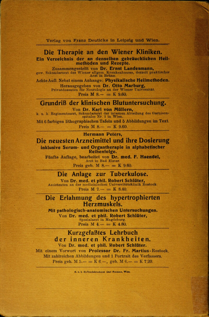 Die Therapie an den Wiener Kliniken. Ein Verzeichnis der an denselben gebräuchlichen Heil- methoden und Rezepte. Zusammengestellt von Dr. Ernst Landesmann, gew. Sekundararzt des Wiener allgem. Krankenhauses, derzeit praktischer Arzt in Brunn. Achte Aufl. Nebst einem Anhange: Physikalische Heilmethoden. Herausgegeben von Dr. Otto Marburg, Privatdozenten für Neurologie an der Wiener Universität. Preis M 8.— = K 9.60. Grundriß der klinischen Blutuntersuchung. Von Dr. Karl von Müllern, k. u. k Begimentsarzt, Sekundararzt der internen Abteilung des Garnison- spitales Nr. 1 in Wien. Mit 6 farbigen lithographischen Tafeln und ö Abbildungen im Text. Preis M 8.— = K 9.60. Hermann Peters, Die neuesten Arzneimittel und ihre Dosierung inklusive Serum- und Organtherapie in alphabetischer Reihenfolge. Fünfte Auflage, bearbeitet von Dr. med. F. Haendel, Arzt in Bad Elster. Preis geb. M 8.— = K 9.60. Die Anlage zur Tuberkulose. Von Dr. med. et phil. Robert Schlüter, Assistenten an der medizinischen Universitätsklinik Rostock. Preis M 7.— = K 8.40. Die Erlahmung des hypertrophierten Herzmuskels. Mit pathologisch-anatomischen Untersuchungen. Von Dr. med. et phil. Robert Schlüter, Spezialarzt in Magdeburg. Preis M 4— = K 4.80. Kurzgefaßtes Lehrbuch der inneren Krankheiten. Von Dr. med. et phil. Robert Schlüter. Mit einem Vorwort von Professor Dr. Fr. Martius- Rostock. Mit zahlreichen Abbildungen und 1 Portrait des Verfassers. Preis geh. M 5.— = K 6.—, geb. M 6.— = K 7.20. K.n. k Hufbnchdmcker«! Cwl Fremiu», Wim.