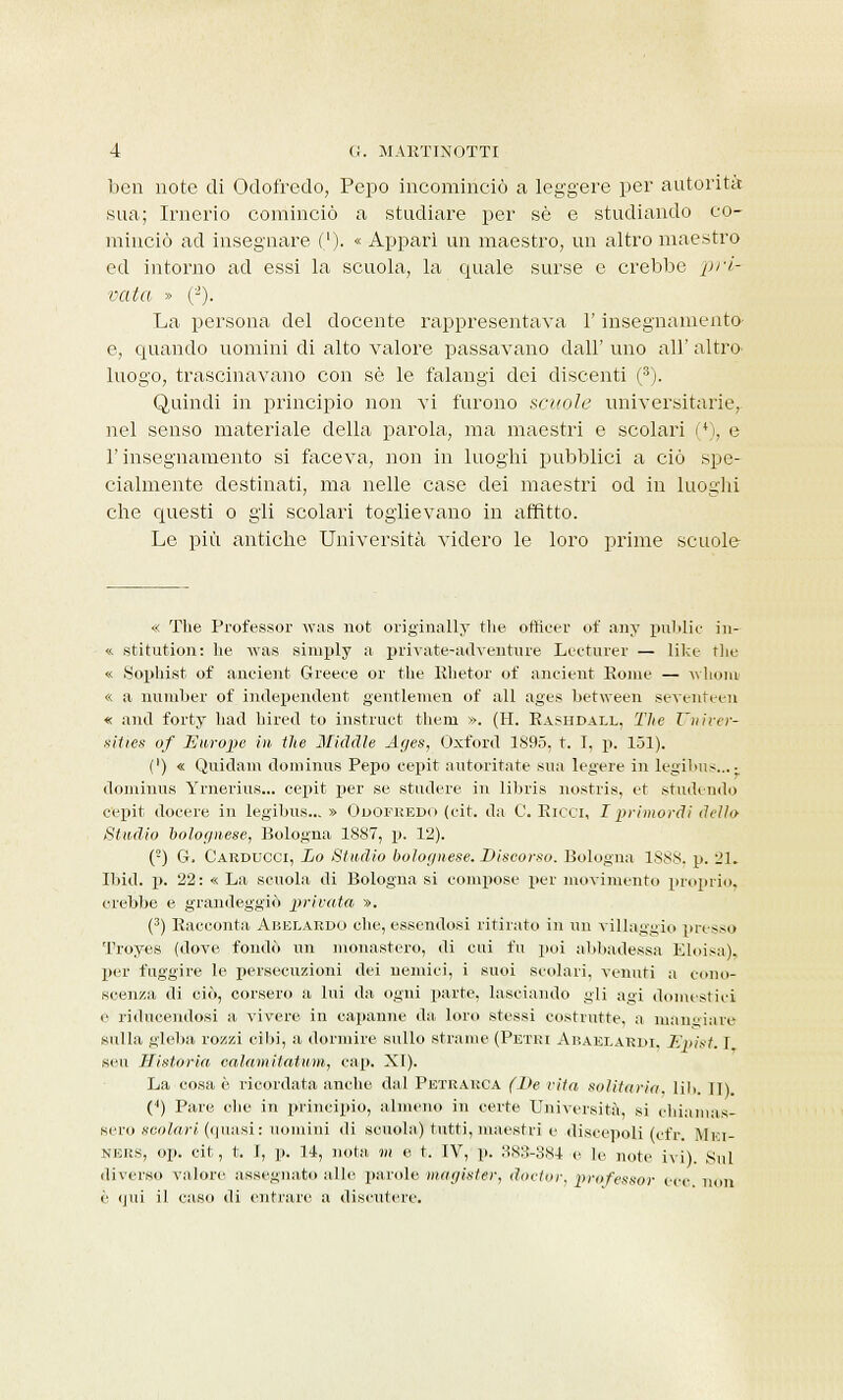 ben note di Odofredo, Pepo incominciò a leggere per autorità sua; Irnerio cominciò a studiare per sé e studiando co- minciò ad insegnare ('). « Appari un maestro, un altro maestro ed intorno ad essi la scuola, la quale surse e crebbe pri- vata » (2). La persona del docente rappresentava l'insegnamento e, quando uomini di alto valore passavano dall' uno all' altro, luogo, trascinavano con sé le falangi dei discenti (3). Quindi in principio non vi furono scuole universitarie, nel senso materiale della parola, ma maestri e scolari (*), e l'insegnamento si faceva, non in luoghi pubblici a ciò spe- cialmente destinati, ma nelle case dei maestri od in luoghi che questi o gli scolari toglievano in affitto. Le più antiche Università videro le loro prime scuole « The Professor was not originally the ofticer of any public in- « stitution: he was simply a private-adventure Lecturer — like the « Sophist of aneieiit. Greeee or the Rhetor of ancìent Koiné — wlionv « a nuniber of independent gentlemen of ali ages between seventeen « ami forty had hired to instruct them ». (H. Rashdall, The Univer- sities of Europe in the Middle Ages, Oxford 1895, t. T, p. 151). (') « Quidam dominus Pepo eepit autoritate sua legere in legibus...- dominus Yrnerius... eepit per se stadere in libris uostris, et studendo eepit docere in legibus...» Odofredo (eit. da C. Ricci, I primordi dello Studio bolognese, Bologna 1887, p. 12). (2) G. Carducci, Lo Studio bolognese. Discorso. Bologna ISSN, p. 21. Ibid. p. 22: « La scuola di Bologna si compose per movimento proprio, crebbe e grandeggiò privata ». (3) Racconta Abelardo che, essendosi ritirato in un villaggio presso Troyes (dove fondò un monastero, di cui fu poi abbadessa Eloisa). per fuggire le persecuzioni dei nemici, i suoi scolari, venuti a cono- scenza di ciò, corsero a lui da ogni parte, lasciando gii agi domestici e ridicendosi a vivere in capanne da, loro stessi costrutte, a mangiare sulla gleba rozzi cibi, a dormire sullo strame (Petri Araei-ardi. Ernst. I, scii TI istoria calamitatimi, cap. XI). La cosa è ricordata anche dal Petrarca (De vita solitaria, lib. Il) (4) Pare che in principio, almeno in certe Università, si chiamas- sero xcoZnW (quasi: uomini di scuola) tutti, maestri e discepoli (efr Mii- NERS, op. eit, t. I, p. 14, nota m e t. IV, p. 38&-S84 e le noti- ivi). Sul diverso valore assegnato alle parole magùter, doctor, professor ece non è qui il caso di entrare a discutere.