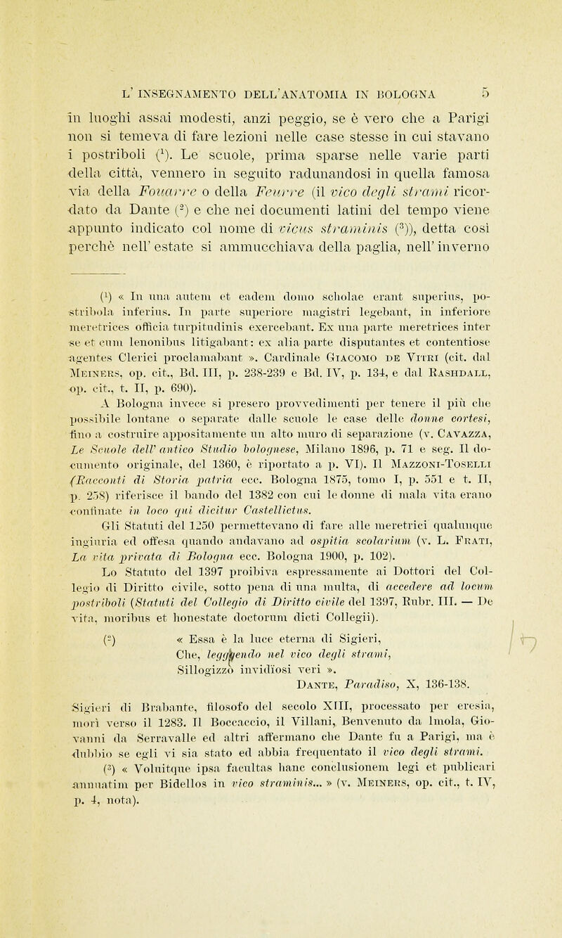 in luoghi assai modesti, anzi peggio, se è vero che a Parigi non si temeva di fare lezioni nelle case stesse in cui stavano i postriboli (1). Le scuole, prima sparse nelle varie parti della città, vennero in seguito radunandosi in quella famosa via della Fouarre o della Feurre (il vico degli strami ricor- dato da Dante (2) e che nei documenti latini del tempo viene appunto indicato col nome di ficus straminis (3)), detta cosi perchè nell' estate si ammucchiava della paglia, nell' inverno (^ « In ima antera et eadem domo scholae erant superius, po- stribola inferiiis. In parte superiore magistri Iegebant, in inferiore meretrice» officia tnrpitudinis exereebant. Ex una parte meretrices inter se et cimi lenonibus litigabant: ex alia parte disputantes et contentiose ageiltes Clerici proclamabant ». Cardinale Giacomo de Vitei (cit. dal Mbiners, op. cit., Bd. Ili, p. 238-239 e Bd. IV, p. 134, e dal Rashdall, op. cit., t. II, p. 690). A Bologna invece si presero provvedi nienti per tenere il più che possibile lontane o separate dalle scuole le case delle donne cortesi, tino a costruire appositamente un alto muro di separazione (v. Gavazza, Le Scuole dell' antico Studio bolognese, Milano 1896, p. 71 e seg. Il do- cumento originale, del 1360, è riportato a p. VI). Il Mazzoni-Toselli (Racconti di Storia patria ecc. Bologna 1875, tomo I, p. 551 e t. II, p. 258) riferisce il bando del 1382 con cui le donne di mala vita erano confinate in loco qui dicitur Castettietus. Gli Statuti del 1250 permettevano di fare alle meretrici qualunque ingiuria ed offesa quando andavano ad ospitici scolarium (v. L. Frati, La cita privata di Bologna ecc. Bologna 1900, p. 102). Lo Statuto del 1397 proibiva espressamente ai Dottori del Col- legio di Diritto civile, sotto pena di una multa, di accedere ad locum postriboli (Statuti del Collegio di Diritto civile del 1397, Rubr. III. — De vita, moribus et honestate doctorum dicti Collegii). (-) « Essa è la luce eterna di Sigieri, Che, leggkendo nel vico degli strami, Sillogizzo invidiosi veri ». Dante, Paradiso, X, 136-138. Sigieri di Brabante, filosofo del secolo XIII, processato per eresia, morì verso il 1283. Il Boccaccio, il Villani, Benvenuto da Imola, Gio- vanni da Serravalle ed altri affermano che Dante fu a Parigi, ma è dubbio se egli vi sia stato ed abbia frequentato il vico degli strami. (3) « Voluitque ipsa facultas liane conclusionem legi et publicari «nnuatim per Bidellos in vico straminis... » (v. Meiners, op. cit., t. IV, p. 4, nota).
