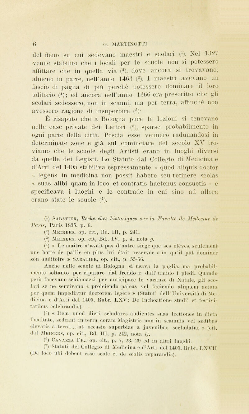 del fieno su cui sedevano maestri e scolari i1). Nel 1327 venne stabilito che i locali per le scuole non si potessero affittare che in quella via (2), dove ancora, si trovavano, almeno in parte, nell'anno 1,463 (3). I maestri avevano un fascio di paglia di più perchè potessero dominare il loro uditorio (4); ed ancora nell'anno 1366 era prescritto che gli scolari sedessero, non in scanni, ma per terra, affinchè non avessero ragione di insuperbire (8)' È risaputo che a Bologna pure le lezioni si tenevano nelle case private dei Lettori (6j, sparse probabilmente in ogni parte della città. Poscia esse vennero radunandosi in determinate zone e già sul cominciare del secolo XV tro- viamo che le scuole degli Artisti erano in luoghi diversi da quelle dei Legisti. Lo Statuto dal Collegio di Medicina e d'Arti del 1405 stabiliva espressamente « quod aliquis doctor « legens in medicina non possit habere seu retinere scolas « suas alibi quam in loco et contratis hactenus consuetis e specificava i luoghi e le contrade in cui sino ad allora erano state le scuole (7). (') Sabatier, Eecherches Mstoriques sur la Faeulté de Maledite de Paris, Paris 1835, p. 6. (2) Meineks, op. cit., Bd. Ili, p. 241. (3) Meiners, op. cit, Bil.. IV, p. 4, nota </. (4) » Le maitre n' avait pas d'autre siége que ses ólèves, seulement une botte ile paille en plus lui était reservée afin qu' il piìt doniiner soli auditoire » Sabatier, op. cit., p. 55-56. Anche nelle scuole di Bologna si usava la paglia, ma probabil- mente soltanto per riparare dal freddo e dall' umido i piedi. Quando però facevano schiamazzi per anticipare le vacanze di Natale, gli sco- lari se ne servivano « proiciendo paleas vel faciendo aliquem actum per quem impediatur doctorem legere » (Statuti dell'Università di Me- dicina e d'Arti del 1405, Rubr. LXV: De Inchoatione studii et festivi- tatibus eelebrundis). (5) « Item quod «liuti sobolares audientes suas lectiones in dieta facilitate, sedeant in terra coram Magistris non in seamnis vel sedibns elevati» a terra..., ut oocasio superbiae a juveiiibus secludatur » (cit. dal Meiners, op. cit., Bd. IH, p. 242, nota i). (,;) Gavazza Fu., op. cit., p. 7, 213, 2!) ed in altri luoghi. (7) Statuti del Collegio di Medicina e d'Aiti del 1405. Kulir. LXVII (De loco ubi debent esse scole et de scolis i-epa land is).
