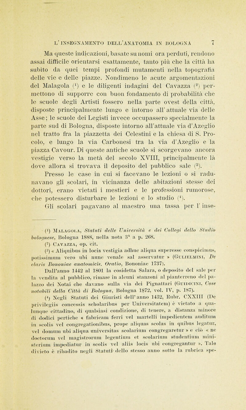 Ma queste indicazioni, basate su nomi ora perduti, rendono assai difficile orientarsi esattamente, tanto più che la città ha subito da quei tempi profondi mutamenti nella topografìa delle vie e delle piazze. Nondimeno le acute argomentazioni del Malagola (') e le diligenti indagini del Cavazza (2) per- mettono di supporre con buon fondamento di probabilità che le scuole degli Artisti fossero nella parte ovest della città, disposte principalmente lungo e intorno all' attuale via delle Asse ; le scuole dei Legisti invece occupassero specialmente la parte sud di Bologna, disposte intorno all'attuale via d'Azeglio nel tratto fra la piazzetta dei Celestini e la chiesa di S. Pro- colo, e lungo la via Carbonesi tra la via d'Azeglio e la piazza Cavour. Di queste antiche scuole si scorgevano ancora vestigie verso la metà del secolo XVIII, principalmente là dove allora si trovava il deposito del pubblico sale (3). Presso le case in cui si facevano le lezioni o si radu- navano gli scolari, in vicinanza delle abitazioni stesse dei dottori, erano vietati i mestieri e le professioni rumorose, che potessero disturbare le lezioni e lo studio (4). di scolari pagavano al maestro una tassa per l'inse- • (!) Malagoi.a, Statuti delle Università e dei Collegi dello Studio bolognese, Bologna 1888, nella nota 3a a p. 268. (■) Gavazza, op. cit. (3) « Aliquibus in locis vestigia adirne aliqua superesse conspicimus, potissimuin vero ubi mine venale sai asservatur » (Gtjlielmini, De claris Bononiae anatomicis. Oratio, Bononiae 1737). Dall'anno 1442 al 1801 la cosidetta Salara, o deposito del sale per la vendita al pubblico, rimase in alcuni stanzoni al pianterreno del pa- lazzo dei Notai che davano sulla via dei Pignattari (Guidicini, Cose notabili della Città di Bologna, Bologna 1872, voi. IV, p. 187). (i) Negli Statuti dei Giuristi dell'anno 1432, Ruta. CNNIII (De privilegiis concessis scholaribus per Universitatem) è vietato a qua- lunque cittadino, di qualsiasi condizione, di tenere, a distanza minore di dodici pertiche « fabricam ferri vel martelli impedientem auditum in seolis vel congregationibus, prope aliquas scolas in quibus legatur, vel domimi ubi aliqua universitas scolarium congregaretur » e ciò « ne doetoruni vel magistrorum legentium et scolarium stiidentiuin mini- sterium impediatur in seolis vel aliis locis ubi congi-egantur ». Tale divieto è ribadito negli Statuti dello stesso anno sotto la rubrica spe-