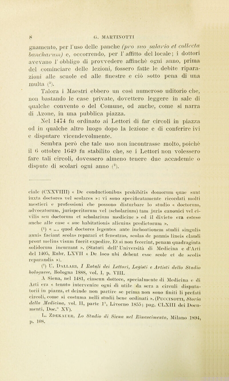 giramento, per l'uso delle panche (prò suo mìa rio et colicela bancharum) e, occorrendo, per l'affitto del locale; i dottori avevano 1' obbligo di provvedere affinchè ogni anno, prima del cominciare delle lezioni, fossero fatte le debite ripara- zioni alle scuole ed alle finestre e ciò sotto pena di una multa C). Talora i Maestri ebbero un cosi numeroso uditorio che, non bastando le case private, dovettero leggere in sale di qualche convento o del Comune, od anche, come si narra di Azone, in una pubblica piazza. Nel 1474 fu ordinato ai Lettori di far circoli in piazza od in qualche altro luogo dopo la lezione e di conferire ivi e disputare vicendevolmente. Sembra però che tale uso non incontrasse molto, poiché il 6 ottobre 1649 fu stabilito che, se i Lettori non volessero fare tali circoli, dovessero almeno tenere due accademie o dispute di scolari ogni anno (2). ciale (CXXVIIII) « De conduetionibus prohibitis domoruru quae sunt iuxta doctores vel scolares »: vi sono specificatamente ricordati molti mestieri e professioni che possono disturbare lo studio « dottorimi, advocatorum, jurisperitorum vel (scholarium) tam juris canonici vel ci- vilis seu doctorum et scholarium medicine » ed il divieto era esteso anche alle case « sue habitationis alicuius predictorum ». 0) « .... quod doctores legentes ante inchoationem studii singulis annis faciant scolas reparari et fenestras, scolas de pannis lineis chiudi prout melius visum fuerit expedire. Et si non fecerint, penam quadraginta solidoruni incurrant ». (Statuti dell'Università di Medicina e d'Arti del 1405, Kubr. LXVII « De loco ubi debent esse scole et de scolis reparandis »). (!) U. Daxlaui, I Rottili dei Lettori, Legisti e Artisti dello Studio bolognese, Bologna 1888, voi. I, p. Vili, A Siena, nel 1481, ciascun dottore, specialmente di Medicina e di Arti era « tenuto intervenire ogni «lì utile da sera a circuii disputa- tori] in piazza, et deinde non partire se prima non sono riniti li prelati circoli, come si costuma, nelli studii bene ordinati ». (PuCClNOTTi, Storia della Medicina, voi. II, parte la, Livorno 1855; pag. CLX1II dei Docu- menti, Doc.° XV). L, Zdekadee, Lo Studio di Siena nel. Rinascimento, Milano ÌX'H p. 108.