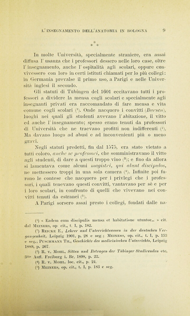 la molte Università, specialmente straniere, era assai diffusa 1' usanza che i professori dessero nelle loro case, oltre l'insegnamento, anche 1' ospitalità agli scolari, oppure con- vivessero con loro in certi istituti chiamati per lo più collegi : in Germania prevalse il primo uso, a Parigi e nelle Univer- sità inglesi il secondo. Gli statuti di Tiibingen del 1601 eccitavano tutti i pro- fessori a dividere la mensa cogli scolari e specialmente agli insegnanti privati era raccomandato di fare mensa e vita comune cogli scolari C). Onde nacquero i convitti (Bui-seu), luoghi nei quali gli studenti avevano l'abitazione, il vitto ed anche l'insegnamento; spesso erano tenuti da professori di Università che ne traevano profitti non indifferenti (-). Ma davano luogo ad abusi e ad inconvenienti più o meno gravi. Negli statuti predetti, fin dal 1575, era stato vietato a tutti coloro, anche se professori, che somministravano il vitto agli studenti, di dare a questi troppo vino (3); e fino da allora si lamentava come alcuni magistri, qui alunt discipulos, ne mettessero troppi in una sola camera (+). Infinite poi fu- rono le contese che nacquero per i privlegi che i profes- sori, i quali tenevano questi convitti, vantavano per sé e per i loro scolari, in confronto di quelli che vivevano nei con- vitti tenuti da estranei (5). A Parigi sorsero assai presto i collegi, fondati dalle na- (!) « Eadein cani discipulis mensa et habitatione utuntor... » cit. dal Meiners, op. cit., t. I, p. 182. (-) Reicke E., Lehrer imd Unterrichtsweseii in der deutschen Ver- gangenheit, Leipzig 1901, p. 28 e seg.; Meineks, op. cit., t. I, p. 153 e seg.. Puschmann Tu., Geschichte des mediciniselien Unterrichts, Leipzig 1889, p. 267. (3) R. v. Mohl, Sitten uiid Betragen der Tiibinger Studirenden etc. 3tte Alili. Freiburg i. Br. 1898, p. 22. (<) R. v. Mohl, loc. cit,, p. 24. (•■) Meineus, op. cit., t. I, p. 183 e seg.