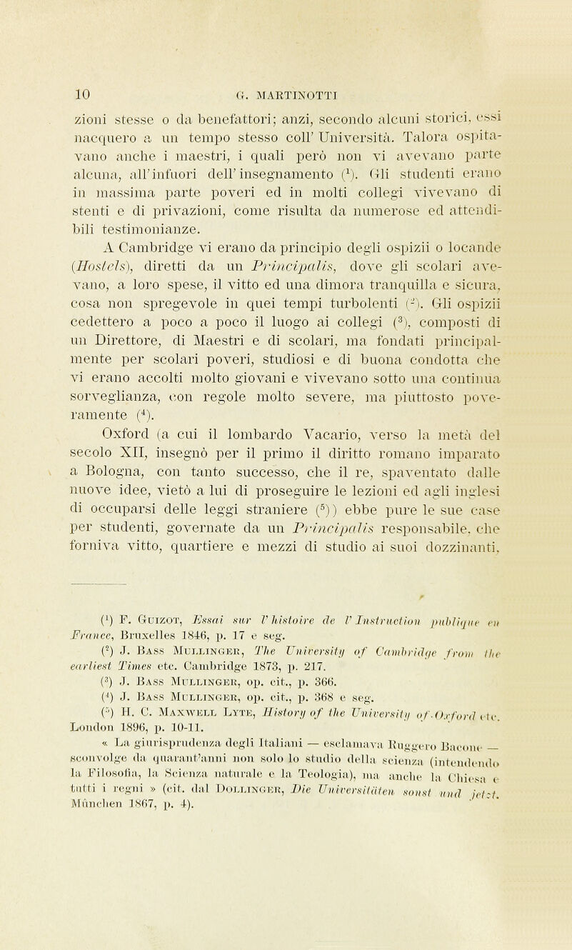 zioni stesse o da benefattori; anzi, secondo alcuni storici, essi nacquero a un tempo stesso coli' Università. Talora ospita- vano anche i maestri, i quali però non vi avevano parte alcuna, all'infuori dell'insegnamento (*). (Ili studenti erano in massima parte, poveri ed in molti collegi vivevano di stenti e di privazioni, come risulta da numerose ed attendi- bili testimonianze. A Cambridge vi erano da principio degli ospizii o locande (Hostels), diretti da un Principalis, dove gli scolari ave- vano, a loro spese, il vitto ed una dimora tranquilla e sicura, cosa non spregevole in quei tempi turbolenti (-). Gli ospizii cedettero a poco a poco il luogo ai collegi (3), composti di un Direttore, di Maestri e di scolari, ma fondati principal- mente per scolari poveri, studiosi e di buona condotta che vi erano accolti molto giovani e vivevano sotto una continua sorveglianza, con regole, molto severe, ma piuttosto pove- ramente (4). Oxford (a cui il lombardo Vacario, verso la metà del secolo XII, insegnò per il primo il diritto romano imparato a Bologna, con tanto successo, che il re, spaventato dalle nuove idee, vietò a lui di proseguire le lezioni ed agli inglesi di occuparsi delle leggi straniere (6)) ebbe pure le sue case per studenti, governate da un Principalis responsabile, che forniva vitto, quartiere e mezzi di studio ai suoi dozzinanti, i1) F. Guizot, Essai sur VMstoire de V Instruction publique ni France, Bruxelles 1846, p. 17 e seg. (r) J. Bass Muixingek, The University of Cambridge front the earliest Times etc. Cambridge 1873, p. 217. (3) J. Bass Mulxinger, op. cit., p. 366. (') J. Bass Muixinger, op. cit., p. 368 e seg. (■•) H. C. Maxwell Lyte, History of the University of -Oxforti etc London 1896, p. 10-11. « La giurisprudenza degli Italiani — esclamava Rugoero Bacone — sconvolge da quarant'anni non solo lo studio della scienza (intendendo la Filosofia, la .Scienza naturale e la Teologia), ma anche la Chiesa e tutti i regni » (cit. dal DoixiNGER, Die Universitaten sonst und jèt-t Mùnchen I.S67, p. 4).