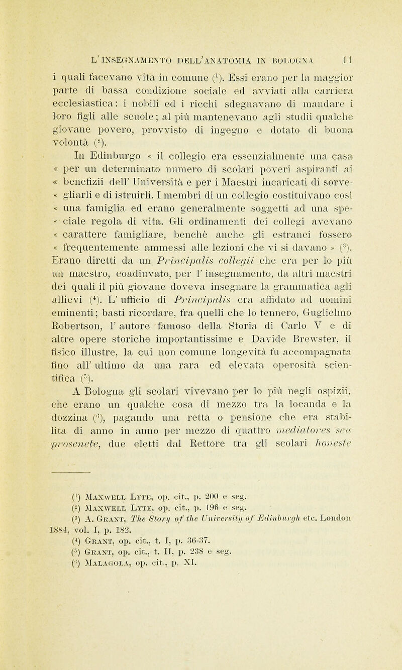 i quali facevano vita in comune C). Essi erano per la maggior parte di bassa condizione sociale ed avviati alla carriera ecclesiastica : i nobili ed i ricchi sdegnavano di mandare i loro figli alle scuole ; al più mantenevano agli studii qualche giovane povero, provvisto di ingegno e dotato di buona volontà (2). In Edinburgo « il collegio era essenzialmente una casa « per un determinato numero di scolari poveri aspiranti ai « benefizii dell' Università e per i Maestri incaricati di sorve- « gliarli e di istruirli. I membri di un collegio costituivano cosi « una famiglia ecl erano generalmente soggetti ad una spe-  ciale regola di vita. Gli ordinamenti dei collegi avevano « carattere famigliare, benché anche gli estranei fossero « frequentemente ammessi alle lezioni che vi si davano » (s). Erano diretti da un Principalis collegii che era per lo più un maestro, coadiuvato, per l'insegnamento, da altri maestri dei quali il più giovane doveva insegnare la grammatica agli allievi (4). L' ufficio di Principalis era affidato ad uomini eminenti; basti ricordare, fra quelli che lo tennero, Guglielmo Robertson, 1' autore famoso della Storia di Carlo V e di altre opere storiche importantissime e Davide Brewster, il fisico illustre, la cui non comune longevità fu accompagnata fino all' ultimo da una rara ed elevata operosità scien- tifica (5). A Bologna gli scolari vivevano per lo più negli ospizii, che erano un qualche cosa di mezzo tra la locanda e la dozzina (''•), pagando una retta o pensione che era stabi- lita di anno in anno per mezzo di quattro mediatores set/ prose ne tx>, due eletti dal Rettore tra gli scolari honeste (') Maxwell Lyte, op. cit., p. 200 e seg. {) Maxwell Lyte, op. cit., p. 196 e seg. (3) A. Graxt, The Story of the University of Edinburgh etc. London 1884, voi. I, p. 183. (•) Grant, op. cit., t. I, p. 36-37. (■') Grant, op. cit., t. II, p. 238 e seg. (,;) Malagola, op. cit., p. XI.