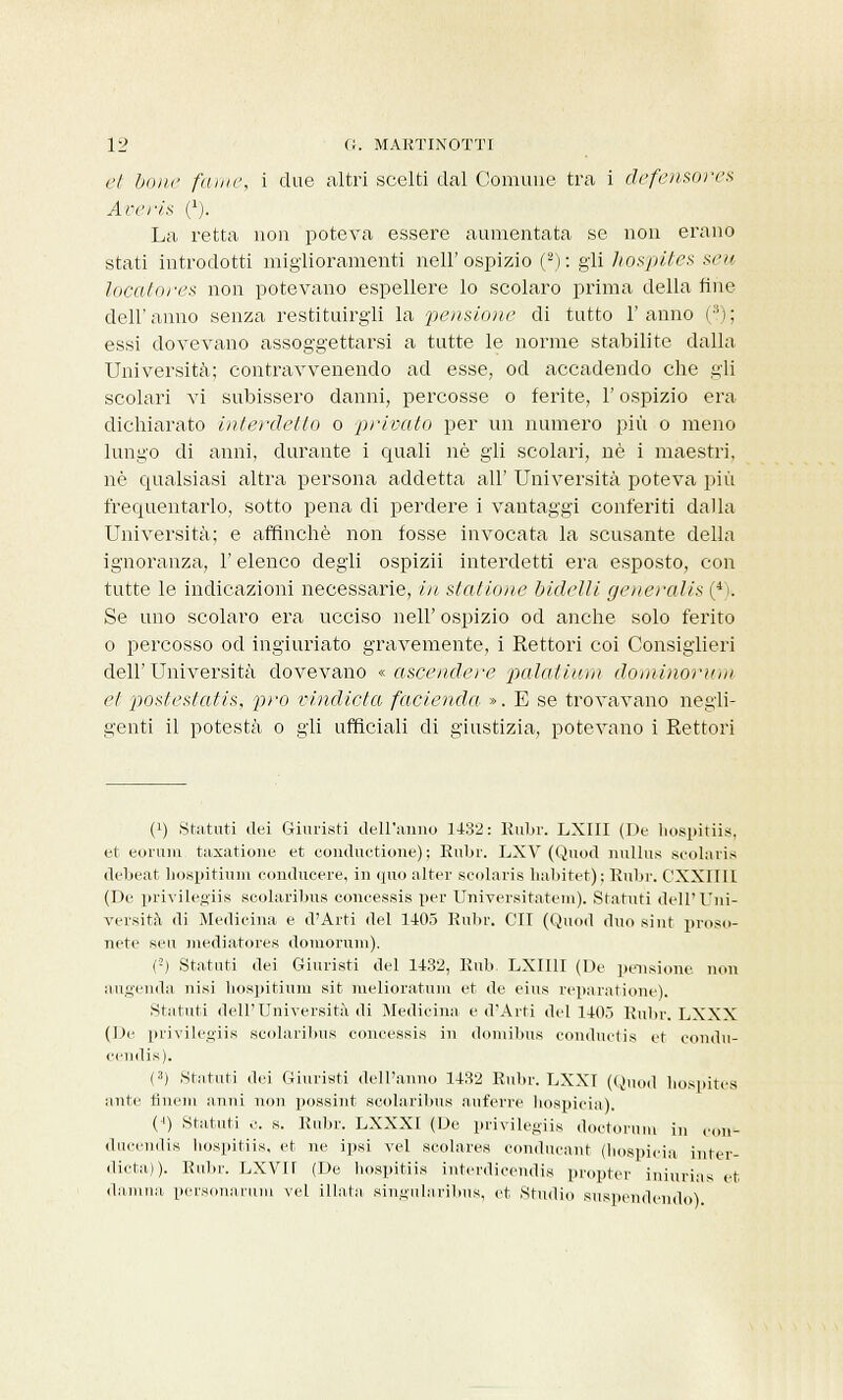 et bone fame, i due altri scelti dal Comune tra i defensores Ari'fi* C). La retta non poteva essere aumentata se non erano stati introdotti miglioramenti nell'ospizio (2): gli hospites seu locatore* non potevano espellere lo scolaro prima della fine dell'anno senza restituirgli la pensione di tutto l'anno (3); essi dovevano assoggettarsi a tutte le norme stabilite dalla Università; contravvenendo ad esse, od accadendo che gli scolari vi subissero danni, percosse o ferite, l'ospizio era dichiarato interdetto o privato per un numero più o meno lungo di anni, durante i quali né gli scolari, uè i maestri, né qualsiasi altra persona addetta all' Università poteva più frequentarlo, sotto pena di perdere i vantaggi conferiti dalla Università; e affinchè non fosse invocata la scusante della ignoranza, l'elenco degli ospizii interdetti era esposto, con tutte le indicazioni necessarie, in stai ione bidelli generalis (4i. Se uno scolaro era ucciso neh' ospizio od anche solo ferito o percosso od ingiuriato gravemente, i Rettori coi Consiglieri dell'Università dovevano « ascendere palaiium dominorum et poslesfatis, prò vindicta facienda ». E se trovavano negli- genti il potestà o gli ufficiali di giustizia, potevano i Rettori t1) Statuti dei Giuristi dell'anno 1432: Rubi'. LXIII (De hospitiis, et corani taxatione et conductione) ; Rubi-. LXV (Quod nullus scolaris debeat hospitium eonducere, in quo alter scolaris habitet); Rubr. CXXIIII (De privilegiis scolaribus coneessis per Universitatem). Statuti dell'Uni- versità di Medicina e d'Arti del 1105 Rubr. CU (Quod duo si ut proso- nete seu mediatores domoruin). C2) Statuti dei Giuristi del 1132, Rub. LXII1I (De pensiline non augenda nisi hospitium sit melioratum et de eius reparatione). Statuti dell'Università di Medicina e d'Arti del 1105 Rubr. LXXX (De privilegiis scolaribus coneessis in domibus conductis et eondu- cendis). (3) Statuti dei Giuristi dell'anno 1132 Rubr. LXXI (Quod hospites ante finern unni non possint scolaribus auferre hospicia), (') Statuti e. s. Rubr. LXXX1 (De privilegiis doctorum in (on- ducendis hospitiis, et ne ipsi vel scolares conducant (hospicia inter- dicta)). Rubr. LXVK (De hospitiis interdicendis propter iniurias et damna personarura vel illata, singularibus, et Studio sospendendo).