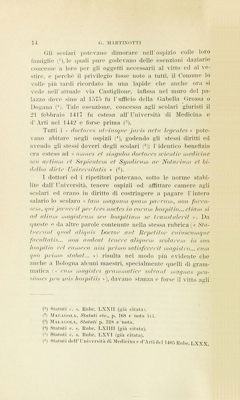 Gli scolari potevano dimorare nell' ospizio colle loro famiglie ('), le quali pure godevano delle esenzioni daziarie concesse a loro per gli oggetti necessarii al vitto ed al ve- stire, e perchè il privilegio fosse noto a tutti, il Comune lo volle più tardi ricordato in una lapide che anche ora si vede nell' attuale via Castiglione, infissa nel muro del pa- lazzo dove sino al 1575 fu l'ufficio della Gabella Grossa o Dogana (*'). Tale esenzione, concessa agli scolari giuristi il 21 febbraio 1417 fu estesa all'Università di Medicina e d'Arti nel 1442 e forse prima (3). Tutti i « doctores utriusque juris actu legentes » pote- vano abitare negli ospizii (4), godendo gli stessi diritti ed avendo gli stessi doveri degli scolari (5); l'identico benefizio era esteso ad « omnes et singulos doctores scientie 'medicine sai artium et Sapientem et Syndicum ne Notarium el bi- dello* diete Universitatis » (e). I dottori ed i ripetitori potevano, sotto le norme stabi- lite dall'Università, tenere ospizii od affittare camere agli scolari ed erano in diritto di costringere a pagare l'intero salario lo scolaro « tam magnum quam parvum, non foren- sem, qui jacueritper Ire* noctes in eorurn hospitio... etiarn si ad al in ni magistrum seu hospitium se transtulerit ». Da queste e da altre parole contenute nella stessa rubricai»: Sta- liierinil quod aliquis bocior ani Repetitor cuinscumque faeitl/ii/is... non ai/dea/ tenere aliquem scolarem in suo hospitio rrì camera nisi primo satisfecerit magistro... cum qua priinii stabat... ») risulta nel modo più evidente che anche a Bologna alcuni maestri, specialmente quelli di gram- matica i'« elmi magistrì grammatice solvant magnas pen- sitines fini auis hospitiis »), davano stanza e forse il vitto agli 0) Statuti e. s. Rubr. LXXII (già citata». (2) Malagola, Strilliti etc, \>. 168 e nota hi. (') Malagola, Statuti p. SIS e nota. (J) Statuti <•. s. Rubr. LXIIII (Sià citata). (•■) Statuti e. s. Rubr. LXVL (già citata). (,;) Stalliti dell'Università di Medicina e d'Arti del 1405 Rubr. LXXX