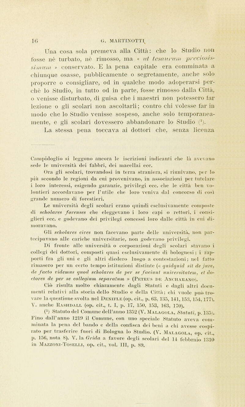 Una cosa sola premeva alla Città: che lo Studio non fosse né turbato, né rimosso, ma « ut tesaurum preciosis- simunì » conservato. E la pena capitale era comminata a chiunque osasse, pubblicamente o segretamente, anche solo proporre o consigliare, od in qualche modo adoperarsi per- chè lo Studio, in tutto od in parte, fosse rimosso dalla Città, o venisse disturbato, di guisa che i maestri non potessero far lezione o gli scolari non ascoltarli; contro chi volesse far in modo che lo Studio venisse sospeso, anche solo temporanea- mente, e gli scolari dovessero abbandonare lo Studio (*). La stessa pena toccava ai dottori che, senza licenza Campidoglio si leggono ancora le iscrizioni indicanti che là avevano sede le università dei fabbri, dei macellai ecc. Ora gli scolari, trovandosi in terra straniera, si riunivano, per lo più secondo le regioni da cui provenivano, in associazioni per tutelare i loro interessi, esigendo garanzie, privilegi ecc. che le città ben vo- lentieri accordavano per l'utile che loro veniva dal concorso di così grande numero di forestieri. Le università degli scolari erano quindi esclusivamente compi iste di seholares forenses che eleggevano i loro capi o rettori, i consi- glieri ecc. e godevano dei privilegi concessi loro dalle città in cui di- moravano. Gli seholares cives non facevano parte delle università, non par- tecipavano alle cariche universitarie, non godevano privilegi. Di fronte alle università o corporazioni degli scolari stavano i collegi dei dottori, composti quasi esclusivamente di bolognesi : i rap- porti fra gli uni e gli altri diedero luogo a contestazioni: nel fatto rimasero per un certo tempo istituzioni distinte (« anidquid sit de pire, de facto videmus quod seholares de per se fac'ntnt imiversitatem, et do- etores de per se collegvwm separatimi » (Petrus de Axcharano). Ciò risulta molto chiaramente dagli .Statuti e dagli altri docu- menti relativi alla storia dello Studio e della Città: ehi vuole può tro- vare la questione svolta nel Denifi.e (op. cit., p. 63, 135, 141,153.154.177). V. anche Rashdall (op. cit., t. I, p. 17, 150, 153, 163, 170). (!) Statuto del Comune dell'anno 1352 (V. Malagola, Statuti, p. 135). Fino dall'anno 1219 il Comune, con uno speciale Statuto aveva com- minata la pena del bando e della, confisca dei beni a chi avesse cospi- rato per trasferire fuori di Bologna lo Studio. (V. Malagoi.a, op. cit., p. 156, nota 8). V. la Grida a favore degli scolari del 11 febbraio 1310 in Mazzoni-Toset.lj, op. cit., voi. ili, p. so.