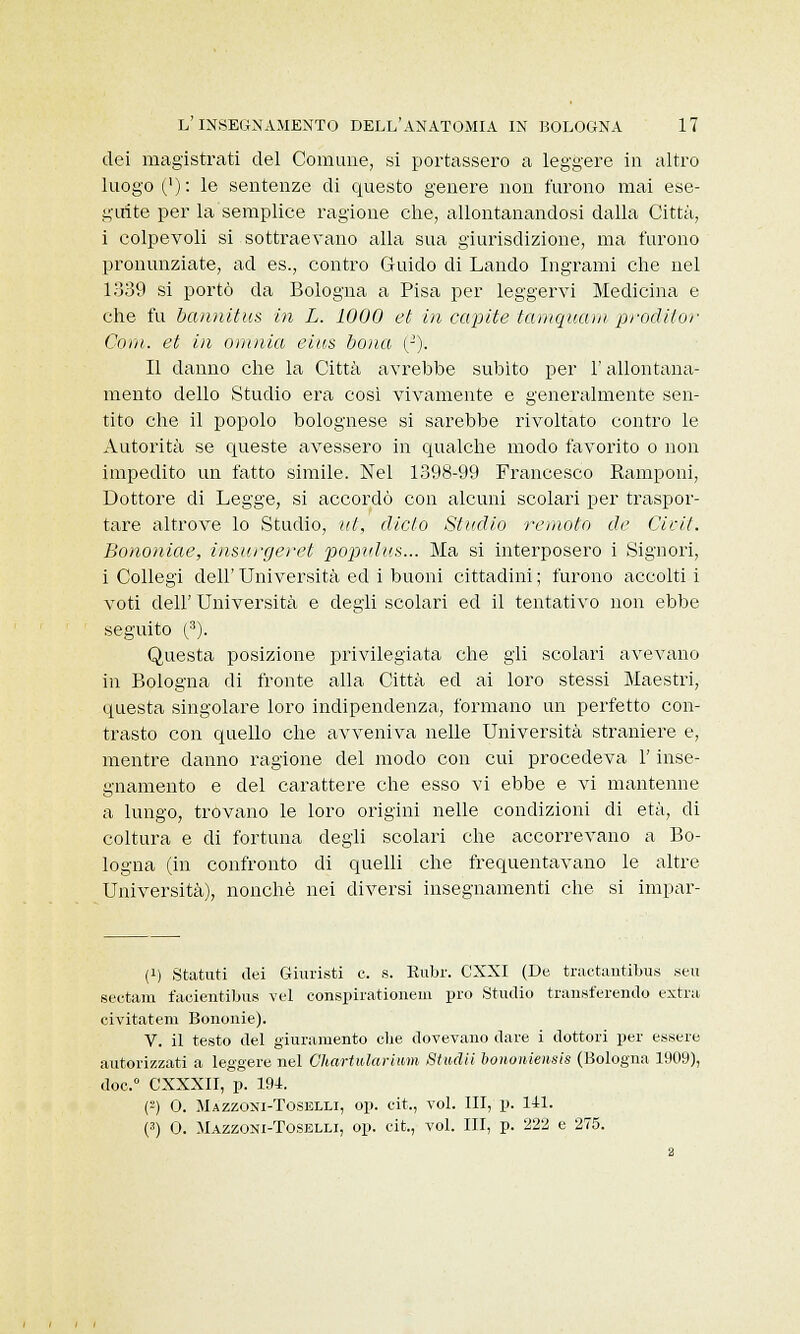 dei magistrati del Comune, si portassero a leggere in altro luogo ('): le sentenze di questo genere non furono mai ese- guite per la semplice ragione che, allontanandosi dalla Città, i colpevoli si sottraevano alla sua giurisdizione, ma furono pronunziate, ad es., contro Guido di Landò Ingrami che nel 1339 si portò da Bologna a Pisa per leggervi Medicina e che fu bannitus in L. 1000 et in capite tamquam proditor Coni, et in omnia eius bona (J). Il danno che la Città avrebbe subito per l'allontana- mento dello Studio era così vivamente e generalmente sen- tito che il popolo bolognese si sarebbe rivoltato contro le Autorità se queste avessero in qualche modo favorito o non impedito un fatto simile. Nel 1398-99 Francesco Ramponi, Dottore di Legge, si accordò con alcuni scolari per traspor- tare altrove lo Studio, ut, dicto Sindio remoto de Cicit. Bononiae, insurgeret populus... Ma si interposero i Signori, i Collegi dell' Università ed i buoni cittadini ; furono accolti i voti dell' Università e degli scolari ed il tentativo non ebbe seguito (3). Questa posizione privilegiata che gli scolari avevano in Bologna di fronte alla Città ed ai loro stessi Maestri, questa singolare loro indipendenza, formano un perfetto con- trasto con quello che avveniva nelle Università straniere e, mentre danno ragione del modo con cui procedeva l'inse- gnamento e del carattere che esso vi ebbe e vi mantenne a lungo, trovano le loro origini nelle condizioni di età, di coltura e di fortuna degli scolari che accorrevano a Bo- logna (in confronto di quelli che frequentavano le altre Università), nonché nei diversi insegnamenti che si impar- ai Statati dei Giuristi e. s. Rubr. CXXI (De tractantibus seu seutam facientibus vel conspirationem prò Studio transferendo extra civitatem Bononie). V. il testo del giuramento che dovevano dare i dottori per essere autorizzati a leggere nel Chartularlum Studii bononiensis (Bologna 1909), doe.° CXXXII, p. 194. (2) 0. Mazzoni-Toselli, op. eit., voi. Ili, p. 141. (3) 0. Mazzoni-Toselli, op. cit., voi. III, p. 222 e 275.
