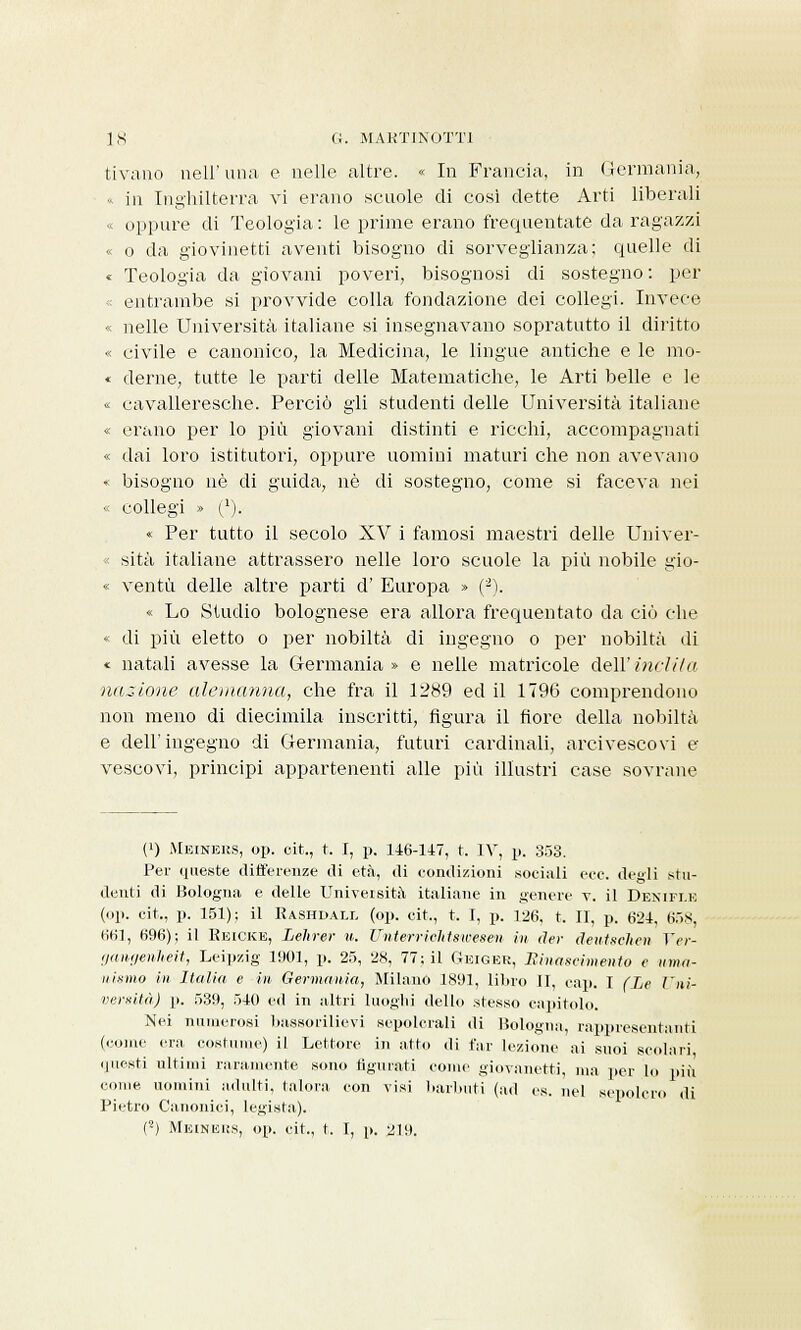 tivano iiell' una. e nelle altre. « In Francia, in Germania, « in Inghilterra vi erano scuole di così dette Arti liberali « oppure di Teologia : le prime erano frequentate da ragazzi « o da giovinetti aventi bisogno di sorveglianza; quelle di « Teologia da giovani poveri, bisognosi di sostegno : per entrambe si provvide colla fondazione dei collegi. Invece « nelle Università italiane si insegnavano sopratutto il diritto « civile e canonico, la Medicina, le lingue antiche e le mo- ♦ derne, tutte le parti delle Matematiche, le Arti belle e le « cavalleresche. Perciò gli studenti delle Università italiane « erano per lo più giovani distinti e ricchi, accompagnati « dai loro istitutori, oppure uomini maturi che non avevano « bisogno né di guida, né di sostegno, come si faceva nei « collegi » (1). * Per tutto il secolo XV i famosi maestri delle Univer- sità italiane attrassero nelle loro scuole la più nobile gio- « ventù delle altre parti d' Europa » (2). « Lo Studio bolognese era allora frequentato da ciò che < di più eletto o per nobiltà di ingegno o per nobiltà di * natali avesse la Germania » e nelle matricole dell' indila nazione alemanna, che fra il 1289 ed il 1796 comprendono non meno di diecimila inscritti, figura il fiore della nobiltà e dell'ingegno di Germania, futuri cardinali, arcivescovi e vescovi, principi appartenenti alle più illustri case sovrane (q Meineus, op. oit., t. I, p. 146-147, t. IV, p. 353. Per queste differenze di età, di condizioni sociali ecc. degli stu- denti di Bologna e delle Università italiane in genere v. il Denifle (<>1». cit,, p. 151); il Rashdall (op. cit., t. r, p. 126, t, II, p. 624, 658, 661, 696); il Reicke, Lehrer u. Unterrichtswesen in der deutsehen Ver- gangenlieit, Leipzig 1901, p. 25, 28, 77; il Geiger, Rinascimento e uma- nismo in Italia e in Germania, Milano 1891, libro II, cap. I (Le Uni- versità) p. 539, 540 ed in altri luoghi dello stesso capitolo. Nei numerosi bassorilievi sepolcrali di Bologna, rappresentanti (come era costume) il Lettore in atto di far lezione ai suoi scolari, questi ultimi raramente sono figurati come giovanetti, ma per lo più come uomini adulti, talora con visi barbuti (ad es. nel sepolcro di Pietro Canonici, legista). (2) Meineus, op. cit., t. I, p. 219.