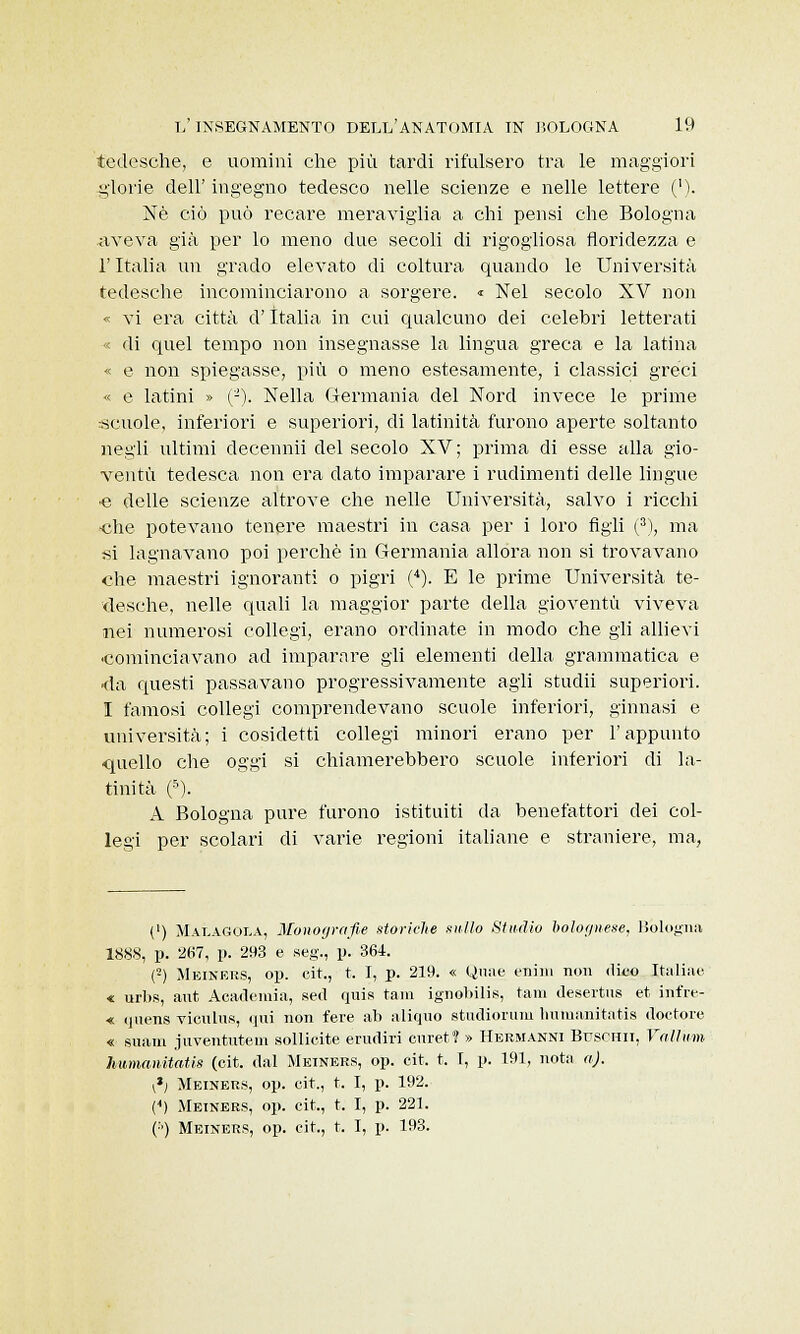 tedesche, e uomini che più tardi rifulsero tra le maggiori glorie dell' ingegno tedesco nelle scienze e nelle lettere ('). Né ciò può recare meraviglia a chi pensi che Bologna aveva già per lo meno due secoli di rigogliosa floridezza e l'Italia un grado elevato di coltura quando le Università tedesche incominciarono a sorgere. « Nel secolo XV non « vi era città d'Italia in cui qualcuno dei celebri letterati • di quel tempo non insegnasse la lingua greca e la latina « e non spiegasse, più o meno estesamente, i classici greci « e latini » (-). Nella Germania del Nord invece le prime -scuole, inferiori e superiori, di latinità furono aperte soltanto negli ultimi decennii del secolo XV; prima di esse alla gio- ventù tedesca non era dato imparare i rudimenti delle lingue •e delle scienze altrove che nelle Università, salvo i ricchi -che potevano tenere maestri in casa per i loro figli (3), ma si lagnavano poi perchè in Germania allora non si trovavano che maestri ignoranti o pigri (4). E le prime Università te- desche, nelle quali la maggior parte della gioventù viveva nei numerosi collegi, erano ordinate in modo che gli allievi cominciavano ad imparare gli elementi della grammatica e -da questi passavano progressivamente agli studii superiori. 1 famosi collegi comprendevano scuole inferiori, ginnasi e università; i cosidetti collegi minori erano per l'appunto •quello che oggi si chiamerebbero scuole inferiori di la- tinità (5). A Bologna pure furono istituiti da benefattori dei col- legi per scolari di varie regioni italiane e straniere, ma, (') Malagola, Monografie storiche nullo Studio bolognese, Bologna 1888, p. 2o7, p. 293 e seg., p. 364. (2) Meiners, op. cit., t. I, p. 219. « Qnae enhn non dico Italiae « urbs, ant Academìa, sed quis tam ignobilis, tam desertns et infre- « quens vienili*, qui non fere ab aliqiio studiorum humanitatis doctore « suam juventutem sollicite erudiri curet? » Hebmanni Buschii, Valium humanitatis (eit. dal Meiners, op. cit. t. T, p. 191, nota a). \*l Meiners, op. cit., t. I, p. 192. (4) Meiners, op. cit., t. I, p. 221. (:') Meiners, op. cit., t. I, p. 193.