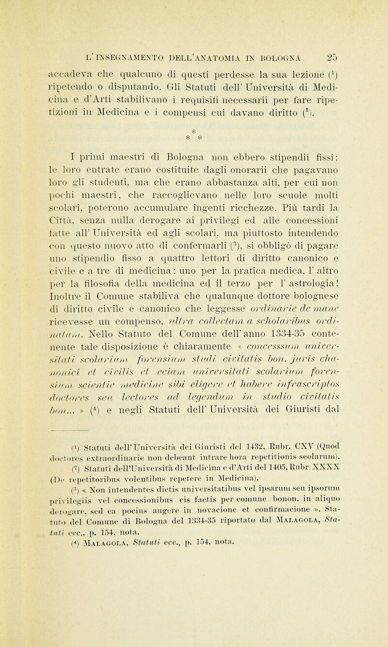 accadeva che qualcuno di questi perdesse la sua lezione (') ripetendo o disputando, fili Statuti dell' Università di Medi- cina e d'Arti stabilivano i requisiti uecessarii per fare ripe- tizioni in Medicina e i compensi cui davano diritto (.*). I primi maestri di Bologna non ebbero stipendii fìssi; le loro entrate erano costituite dagli onorarii che pagavano loro gli studenti, ma che erano abbastanza alti, per cui non pochi maestri, che raccoglievano nelle loro scuole molti scolari, poterono accumulare ingenti ricchezze. Più tardi la Città, senza nulla derogare ai privilegi ed alle concessioni fatte all' Università ed agli scolari, ma piuttosto intendendo con questo nuovo atto di confermarli (3), si obbligò di pagare uno stipendio fisso a quattro lettori di diritto canonico e civile e a tre di medicina : uno per la pratica medica, 1' altro per la filosofia della medicina ed il terzo per 1' astrologia ! Inoltre il Comune stabiliva che qualunque dottore bolognese di diritto civile e canonico che leggesse ordinarie de mane ricevesse un compenso, ultra collectam a scholaribus ordi- natavi. Nello Statuto del Comune dell'anno 1334-35 conte- nente tale disposizione è chiaramente « concesssum univer- sitati scolariuni forensi imi studi civitatis boa. juris cha- nonici et civilis et edam universitati scolarium foren- si' n,ii scie ut ie medicine sibi eligere et habere infrascriptos doctores seu lectores ad legendum in studio civitatis boti... » (4) e negli Statuti dell' Università dei Giuristi dal (q Statuti dell'Università dei Giuristi del 1432, Rubr. CXV (Quocl doctores extraordinarie non debeant intrarehora repetitionis scolarum). (5) Statuti dell'Università di Medicina e d'Arti del 1405, Rubr. XXXX (De repetitoribus volentibus repetere in Medicina). (3) « Non intendentes dictis universitatibus vel ipsarum seu ipsorum privilegiis vel concessionibus eis factis per comune bonon. in aliquo derogare, sed ea pocius augere in novazione et contirmacione ». Sta- tuto del Comune di Bologna del 1334-35 riportato dal Malagola, Sta- tuti ecc., p. 154, nota. (<) Malagola, Statuti ecc., p. 154, nota.