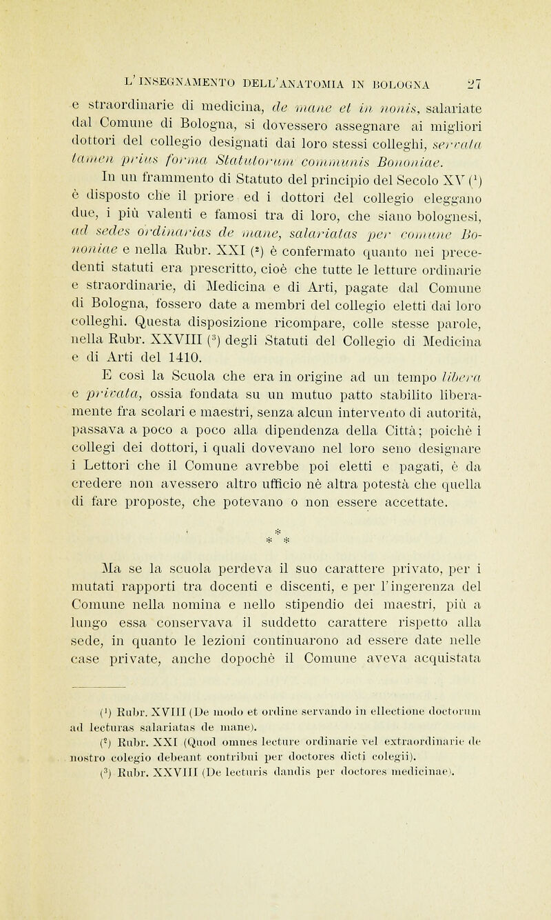 e straordinarie di medicina, de -mane et in noni*, salariate dal Comune di Bologna, si dovessero assegnare ai migliori dottori del collegio designati dai loro stessi colleghi, servala lattica prius forma Statuto-rum communis Bononiae. In un frammento di Statuto del principio del Secolo XV (') è disposto che il priore ed i dottori del collegio eleggano due, i più valenti e famosi tra di loro, che siano bolognesi, ad sedes ordinarias de mane, salariatas per comune Bo- noniae e nella Rubr. XXI (*) è confermato quanto nei prece- denti statuti era prescritto, cioè che tutte le letture ordinarie e straordinarie, di Medicina e di Arti, pagate dal Comune di Bologna, fossero date a membri del collegio eletti dai loro colleghi. Questa disposizione ricompare, colle stesse parole, nella Rubr. XXVIII (3) degli Statuti del Collegio di Medicina e di Arti del 1410. E cosi la Scuola che era in origine ad un tempo libera e privata, ossia fondata su un mutuo patto stabilito libera- mente fra scolari e maestri, senza alcun intervento di autorità, passava a poco a poco alla dipendenza della Città ; poiché i collegi dei dottori, i quali dovevano nel loro seno designare i Lettori che il Comune avrebbe poi eletti e pagati, è da credere non avessero altro ufficio né altra potestà che quella di fare proposte, che potevano o non essere accettate. Ma se la scuola perdeva il suo carattere privato, per i mutati rapporti tra docenti e discenti, e per l'ingerenza del Comune nella nomina e nello stipendio dei maestri, più a lungo essa conservava il suddetto carattere rispetto alla sede, in quanto le lezioni continuarono ad essere date nelle case private, anche dopoché il Comune aveva acquistata (') Rubr. XVIII (De modo et ordine servando in ellectione doctorum ad lecturas salariatas de mane). (') Rubr. XXI (Quod omnes letture ordinarie vel extraordinarie de nostro eolegio debeant contribuì per doctores dieti colegii). (3) Rubr. XXVIII (De lecturis dandis per doctores medicinae).