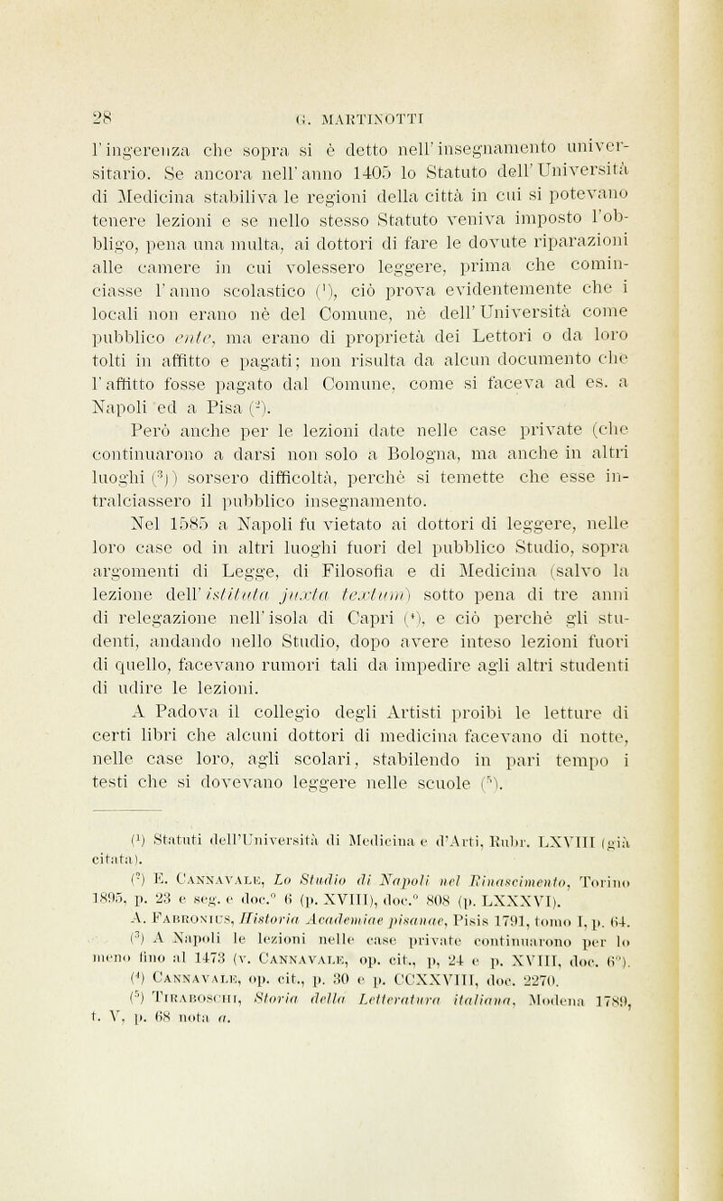 l'ingerenza che «opra- si è detto nell'insegnamento univer- sitario. Se ancora nell'anno 1405 lo Statuto dell'Università di Medicina stabiliva le regioni della città in cui si potevano tenere lezioni e se nello stesso Statuto veniva imposto l'ob- bligo, pena una multa, ai dottori di fare le dovute riparazioni alle camere in cui volessero leggere, prima che comin- ciasse l'anno scolastico ('), ciò prova evidentemente che i locali non erano né del Comune, né dell'Università come pubblico ente, ma erano di proprietà dei Lettori o da loro tolti in affitto e pagati; non risulta da alcun documento che l'affitto fosse pagato dal Comune, come si faceva ad es. a Napoli ed a Pisa (-). Però anche per le lezioni date nelle case private (che continuarono a darsi non solo a Bologna, ma anche in altri luoghi (:J) ) sorsero difficoltà, perchè si temette che esse in- tralciassero il pubblico insegnamento. Nel 1585 a Napoli fu vietato ai dottori di leggere, nelle loro case od in altri luoghi fuori del pubblico Studio, sopra argomenti di Leg^e, di Filosofia e di Medicina (salvo la lezione dell' istituto, jitxta tesi uni) sotto pena di tre anni di relegazione nell'isola di Capri ci, e ciò perchè sii stu- denti, andando nello Studio, dopo avere inteso lezioni fuori di quello, facevano rumori tali da impedire agli altri studenti di udire le lezioni. A Padova il collegio degli Artisti proibì le letture di certi libri che alcuni dottori di medicina facevano di notte, nelle case loro, agli scolari, stabilendo in pari tempo i testi che si dovevano leggere nelle scuole (5). (!) Statuti Bell'Università di Medicina e d'Arti, Rubr. LXVIIT (già citata). (■) E. C'annavale, Lo Studio di Napoli uri Hinascimento, Torino 1X95, p. 23 e seg. e doc.° <> (p. XVTII), doc.° SOS (p. LXXXVI). A. Fauroxil's, Eistoria Academiae pisanae, Pisis 1791, tomo I, p. 64. (3) A Napoli le lezioni nelle ease private continuarono per lo meno lino al 1473 (v. Cannavate, op. cit., p, 24 e p. XVIII, doc. li). (<) Canna vale, op. cit., p. 30 e p. CGXXVIII, doc. 2270. (5) TiRABOSCm, Storia drila Letteratura italiani!, Modena 1789, t. V, p. (is nota a.