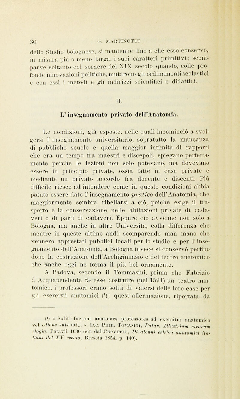 dello Studio bolognese, si mantenne fino a che esso conservò, in misura più o meno larga, i suoi caratteri primitivi; scom- parve soltanto col sorgere del XIX secolo quando, colle pro- fonde innovazioni politiche, mutarono gli ordinamenti scolastici e con essi i metodi e gli indirizzi scientifici e didattici. II. L'insegnamento privato dell'Anatomia. Le condizioni, già esposte, nelle quali incominciò a svol- gersi l'insegnamento universitario, sopratutto la mancanza di pubbliche scuole e quella maggior intimità di l'apporti che era un tempo fra maestri e discepoli, spiegano perfetta- mente perchè le lezioni non solo potevano, ma dovevano essere in principio private, ossia fatte in case private e mediante un privato accordo fra docente e discenti. Più difficile riesce ad intendere come in queste condizioni abbia pjotuto essere dato l'insegnamento pratico dell'Anatomia, che maggiormente sembra ribellarsi a ciò, poiché esige il tra- sporto e la conservazione nelle abitazioni private di cada- veri o di parti di cadaveri. Eppure ciò avvenne non solo a Bologna, ma anche in altre Università, colla differenza che mentre in queste ultime andò scomparendo man mano che vennero apprestati pubblici locali per lo studio e per l'inse- gnamento dell'Anatomia, a Bologna invece si conservò perfino dopo la costruzione dell'Archiginnasio e del teatro anatomico che anche oggi ne forma il più bel ornamento. A Padova, secondo il Tommasini, prima che Fabrizio d'Acquapendente facesse costruire (nel lf>94) un teatro ana- tomico, i professori erano soliti di valersi delle loro case per gli esercizii anatomici (l); quest'affermazione, riportata da f1) « 8oliti fuerant antitornea professore» ad exercitia anatomica vel edibus sui» ufi... » [ac. Phil. Tomasini, Patav. Illustriwm virorwm elogia, Patavii 1630 (cit. dal Cekvetto, Di alcuni celebri anatomici ita- liani del XV secolo, Brescia 1S54, p. 140).