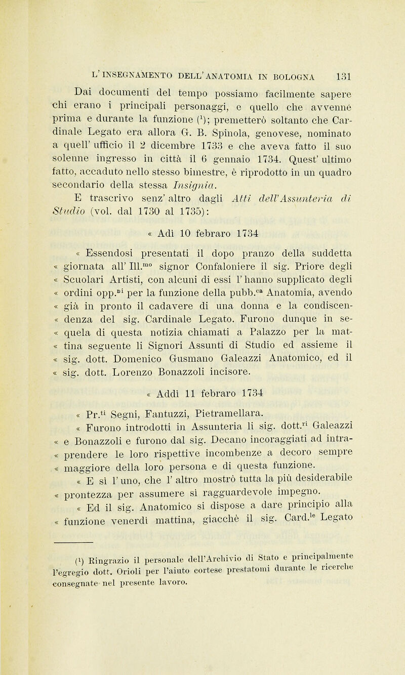Dai documenti del tempo possiamo facilmente sapere chi erano i principali personaggi, e quello che avvenne prima e durante la funzione (2); premetterò soltanto che Car- dinale Legato era allora G-. B. Spinola, genovese, nominato a queir ufficio il 2 dicembre 1733 e che aveva fatto il suo solenne ingresso in città il 6 gennaio 1734. Quest' ultimo fatto, accaduto nello stesso bimestre, è riprodotto in un quadro secondario della stessa Insignivi. E trascrivo senz' altro dagli Atti dell'Assunteria di Studio (voi. dal 1730 al 1735): « Adì 10 febraro 1734 « Essendosi presentati il dopo pranzo della suddetta « giornata all' 111.™0 signor Confaloniere il sig. Priore degli « Scuolari Artisti, con alcuni di essi l'hanno supplicato degli « ordini opp.Bi per la funzione della pubb.ca Anatomia, avendo « già in pronto il cadavere di una donna e la condiscen- « denza del sig. Cardinale Legato. Furono dunque in se- « quela di questa notizia chiamati a Palazzo per la mat- « tina seguente li Signori Assunti di Studio ed assieme il « sig. dott. Domenico Gusmano Galeazzi Anatomico, ed il « sig. dott. Lorenzo Bonazzoli incisore. « Addi 11 febraro 1734 « Pr. Segni, Fantuzzi, Pietramellara. « Furono introdotti in Assunteria li sig. dott. Galeazzi « e Bonazzoli e furono dal sig. Decano incoraggiati ad intra- « prendere le loro rispettive incombenze a decoro sempre « maggiore della loro persona e di questa funzione. « E si 1' uno, che 1' altro mostrò tutta la più desiderabile « prontezza per assumere sì ragguardevole impegno. « Ed il sig. Anatomico si dispose a dare principio alla « funzione venerdì mattina, giacché il sig. Card.18 Legato (i) Kingrazio il personale dell'Archivio di Stato e principalmente l'egregio dott. Orioli per l'aiuto cortese prestatomi durante le ricerche consegnate nel presente lavoro.