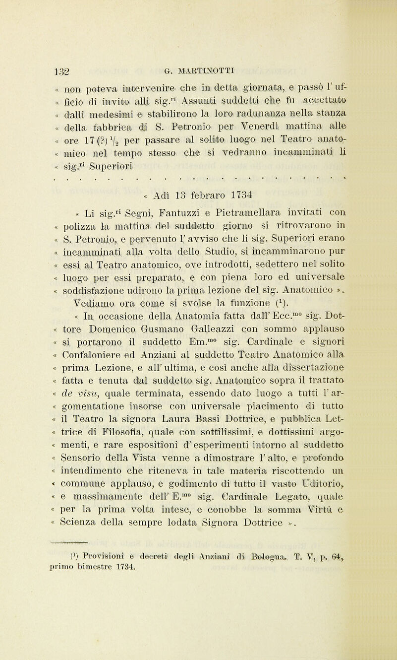 « non poteva intervenire che in detta giornata, e passò 1' uf- « fido di invito alli sig.ri Assunti suddetti che fu accettato « dalli medesimi e stabilirono la loro radunanza nella stanza « della fabbrica di S. Petronio per Venerdì mattina alle « ore 17(?)72 per passare al solito luogo nel Teatro anato- « urico nel tempo stesso che si vedranno incamminati li « sig.ri Superiori « Adi 13 febraro 1734 « Li sig.ri Segni, Fantuzzi e Pietramellara invitati con « polizza la mattina del suddetto giorno si ritrovarono in « S. Petronio, e pervenuto 1' avviso che li sig. Superiori erano « incamminati, alla volta dello Studio, si incamminarono pur « essi al Teatro anatomico, ove introdotti, sedettero nel solito « luogo per essi preparato, e con piena loro ed universale « soddisfazione udirono la prima lezione del sig. Anatomico ». Vediamo ora come si svolse la funzione {r). « In occasione della Anatomia fatta dall' Ecc.m0 sig. Dot- « tore Domenico G-usmano G-alleazzi con sommo applauso « si. portarono il suddetto Em.mo sig. Cardinale e signori « Confaloniere ed Anziani al suddetto Teatro Anatomico alla « prima Lezione, e all' ultima, e cosi anche alla dissertazione « fatta e tenuta dal suddetto sig. Anatomico sopra il trattato « de vìsu, quale terminata, essendo dato luogo a tutti 1' ar- « gomentatione insorse con universale piacimento di tutto « il Teatro la signora Laura Bassi Dottrice, e pubblica Let- « trice di Filosofia, quale con sottilissimi, e dottissimi argo- « menti, e rare espositioni d' esperimenti intorno al suddetto « Sensorio della Vista venne a dimostrare 1' alto, e profondo « intendimento che riteneva in tale materia riscottendo un « commune applauso, e godimento di tutto il vasto Uditorio,. « e massimamente dell' E.mo sig. Cardinale Legato, quale « per la prima volta intese, e conobbe la somma Virtù e « Scienza della sempre lodata Signora Dottrice ». t1) Provisioni e decreti degli Anziani di Bologna. T. V, p. 64, primo bimestre 1734.