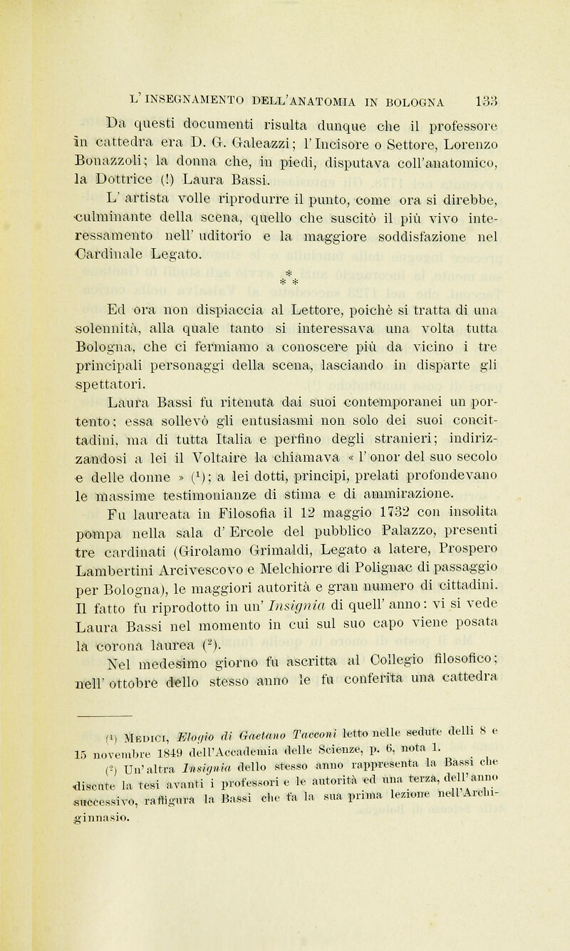 Da questi documenti risulta dunque che il professore in cattedra era D. G. Galeazzi; l'Incisore o Settore, Lorenzo Bonazzoli; la donna che, in piedi, disputava coll'anatomico, la Lettrice (!) Laura Bassi. L' artista volle riprodurre il punto, come ora si direbbe, •culminante della scena, quello che suscitò il più vivo inte- ressamento afeli' uditorio e la maggiore soddisfazione nel ■Cardinale Legato. Ed ora non dispiaccia al Lettore, poiché si tratta di una solennità, alla quale tanto si interessava una volta tutta Bologna, che ci fermiamo a conoscere più da vicino i tre principali personaggi della scena, lasciando in disparte gli spettatori. Laura Bassi fu ritenuta dai suoi contemporanei un por- tento; essa sollevò gli entusiasmi non solo dei suoi concit- tadini, ma di tutta Italia e perfino degli stranieri; indiriz- zandosi a lei il Voltaire la chiamava « 1' onor del suo secolo e delle donne » i1) ; a lei dotti, principi, prelati profondevano le massime testimonianze di stima e di ammirazione. Fu laureata in Filosofia il 12 maggio 1732 con insolita pompa nella sala d' Ercole del pubblico Palazzo, presenti tre cardinati (Girolamo Grimaldi, Legato a latere, Prospero Lambertini Arcivescovo e Melchiorre di Polignac di passaggio per Bologna), le maggiori autorità e gran numero di cittadini. Il fatto fu riprodotto in un' Insignia di queir anno : vi si vede Laura Bassi nel momento in cui sul suo capo viene posata la corona laurea (2). Nel medesimo giorno fu ascritta al Collegio filosofico; nell' ottobre dello stesso anno le fu conferita una cattedra fi) Medici, FJoqio di Gitano Tacconi letto nelle sedute Sella 8 e 15 novembre. 1849 dell'Accademia delle Scienze, p. 6, nota 1. C-) Un'altra hisujnia dello stesso anno rappresenta la Bassi che discute la tesi avanti i professori e le autorità ed una terza, dell'anno eccessivo, raffigura la Bassi che fa la sua prima lezione nell Archi- ginnasio.