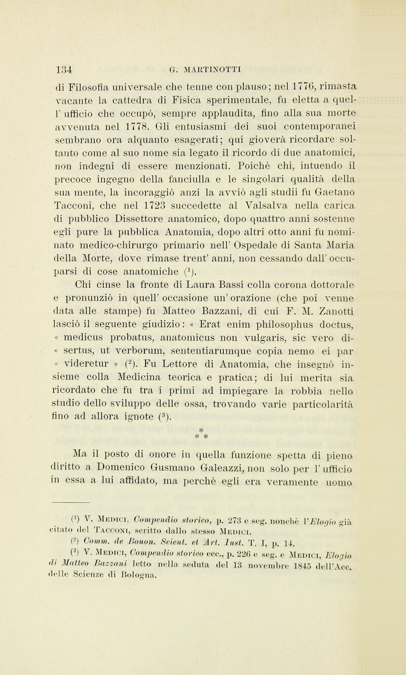 di Filosofìa universale che tenne con plauso; nel 1776, rimasta vacante la cattedra di Fisica sperimentale, fu eletta a quel- 1' ufficio che occupò, sempre applaudita, Ano alla sua morte avvenuta nel 1778. Gli entusiasmi dei suoi contemporanei sembrano ora alquanto esagerati; qui gioverà ricordare sol- tanto come al suo nome sia legato il ricordo di due anatomici, non indegni di essere menzionati. Poiché chi, intuendo il precoce ingegno della fanciulla e le singolari qualità della sua mente, la incoraggiò anzi la avviò agli studii fu Gaetano Tacconi, che nel 1723 succedette al Valsalva nella carica di pubblico Dissettore anatomico, dopo quattro anni sostenne egli pure la pubblica Anatomia, dopo altri otto anni fu nomi- nato medico-chirurgo primario nell' Ospedale di Santa Maria della Morte, dove rimase trent' anni, non cessando dall' occu- parsi di cose anatomiche 0). Chi cinse la fronte di Laura Bassi colla corona dottorale e pronunziò in queir occasione un' orazione (che poi venne data alle stampe) fu Matteo Bazzani, di cui F. M. Zanotti lasciò il seguente giudizio : « Erat enim philosophus doctus, « medicus probatus, anatomicus non vulgaris, sic vero di- « sertus, ut verborum, sententiarumque copia nemo ei par « videretur » (2). Fu Lettore di Anatomia, che insegnò in- sieme colla Medicina teorica e pratica; di lui merita sia ricordato che fu tra i primi ad impiegare la robbia nello studio dello sviluppo delle ossa, trovando varie particolarità fino ad allora ignote (3). Ma il posto di onore in quella funzione spetta di pieno diritto a Domenico Gusmano Galeazzi, non solo per 1' ufficio in essa a lui affidato, ma perchè egli era veramente uomo (') V. Medici, Compendio storico, p. 273 e seg. nonché l'Elogio già citato del Tacconi, scritto dallo stesso Medici. H Oomm. de Bonon. Seient. et Art. Inst. T. I, p. U. (3) V. Medici, Compendio storino ecc., p. 226 e seg. e Medici, Elogio di Matteo Bazzani letto nella seduta del 13 novembre 1845 dell'Acc. delle .Scienze di Bologna.