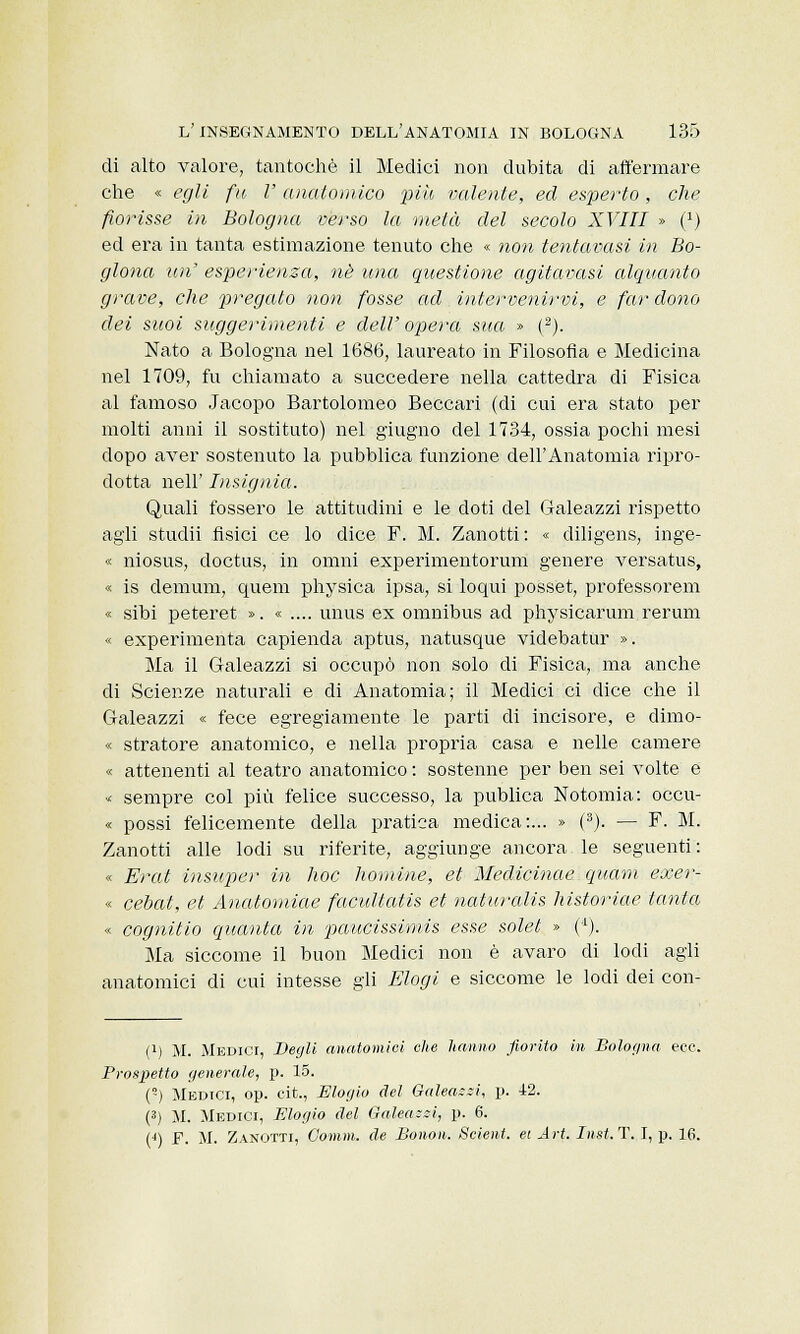 di alto valore, tantoché il Medici non dubita di affermare che « egli fu V anatomico più valente, ed esperto, che fiorisse in Bologna verso la metà del secolo XVIII » (J) ed era in tanta estimazione tenuto che « non tentavasi in Bo- glona un' esperienza, né una questione agitavasi alquanto grave, che pregato non fosse ad intervenirvi, e far dono dei suoi suggerimenti e dell'opera sita » (2). Nato a Bologna nel 1686, laureato in Filosofia e Medicina nel 1709, fu chiamato a succedere nella cattedra di Fisica al famoso Jacopo Bartolomeo Beccari (di cui era stato per molti anni il sostituto) nel giugno del 1734, ossia pochi mesi dopo aver sostenuto la pubblica funzione dell'Anatomia ripro- dotta neh' Insignia. Quali fossero le attitudini e le doti del G-aleazzi rispetto agli studii fisici ce lo dice F. M. Zanotti: « diligens, inge- « niosus, doctus, in omni experimentorum genere versatus, « is demum, quem physica ipsa, si loqui posset, professorem « sibi peteret ». « .... unus ex omnibus ad physicarum rerum « experimenta capienda aptus, natusque videbatur ». Ma il Galeazzi si occupò non solo di Fisica, ma anche di Scienze naturali e di Anatomia; il Medici ci dice che il Galeazzi « fece egregiamente le parti di incisore, e dimo- « stratore anatomico, e nella propria casa e nelle camere « attenenti al teatro anatomico : sostenne per ben sei volte e « sempre col più felice successo, la publica Notomia: occu- « possi felicemente della pratica medica:... » (3). — F. M. Zanotti alle lodi su riferite, aggiunge ancora le seguenti: « Erat insuper in hoc nomine, et Medicinae quam exer- « cebat, et Anatomiae facultatis et naturalis historiae tanta « cognitio quanta in paucissimis esse solel » (*1). Ma siccome il buon Medici non è avaro di lodi agli anatomici di cui intesse gli Elogi e siccome le lodi dei con- (!) M. Medici, Begli anatomici die hanno fiorito in Bologna ecc. Brospetto generale, p. 15. (°) Medici, op. cit., Elogio del Qaleassi, p. 12. (3) M. Medici, Elogio del Galeazzi, p. 6. (4) F. M. Zanotti, Oomm. de Bonon. Scient. et Art. Inst.T. I, p. 16.