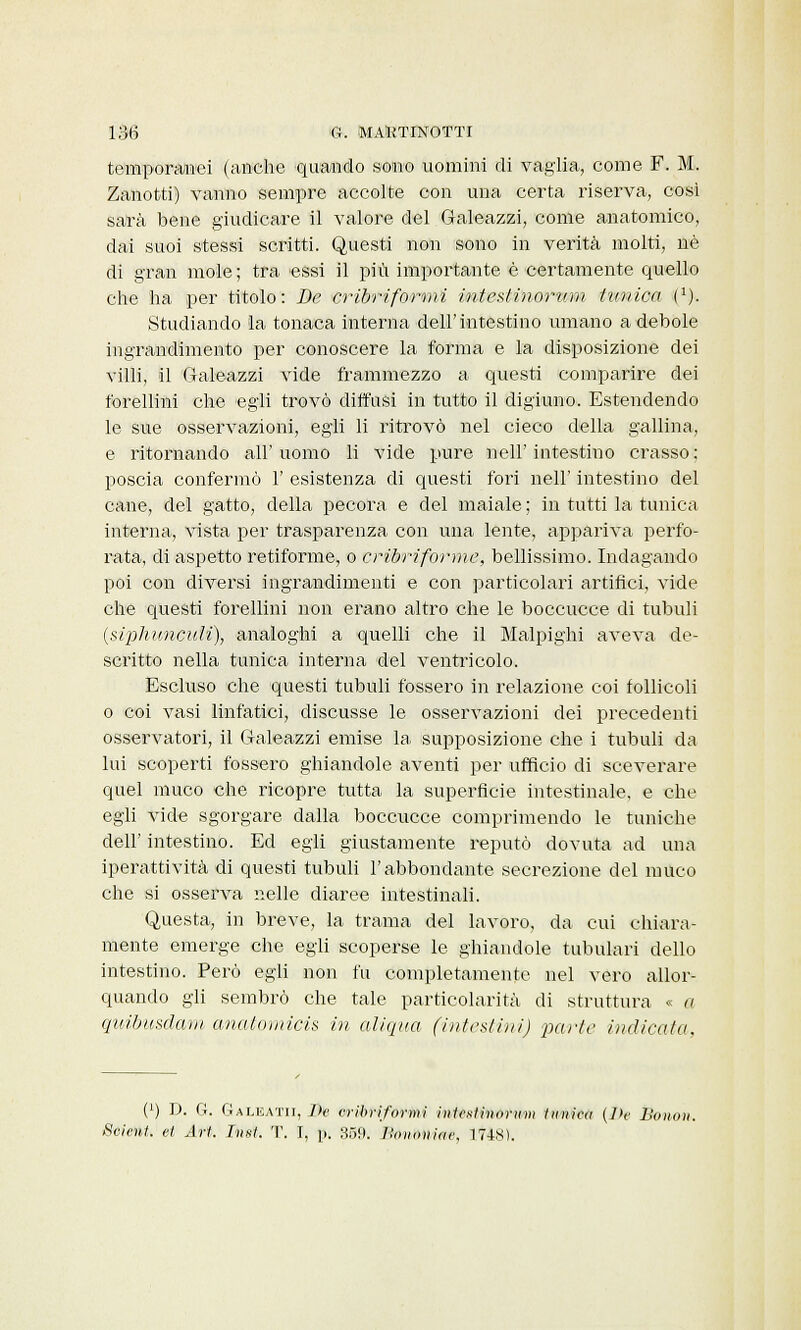 temporanei (anche quando sono uomini di vaglia, come F. M. Zanotti) vanno sempre accolte con una certa riserva, così sarà bene giudicare il valore del Galeazzi, come anatomico, dai suoi stessi scritti. Questi non sono in verità molti, uè di gran mole; tra essi il più importante è certamente quello che ha per titolo: De cribriformi intestinorum tunica i1). Studiando la tonaca interna dell'intestino umano a debole ingrandimento per conoscere la forma e la disposizione dei villi, il Galeazzi vide frammezzo a questi comparire dei forellini che egli trovò diffusi in tutto il digiuno. Estendendo le sue osservazioni, egli li ritrovò nel cieco della gallina, e ritornando all'uomo li vide pure nell'intestino crasso; poscia confermò 1' esistenza di questi fori nell' intestino del cane, del gatto, della pecora e del maiale ; in tutti la tunica interna, vista per trasparenza con una lente, appariva perfo- rata, di aspetto retiforme, o cribriforme, bellissimo. Indagando poi con diversi ingrandimenti e con particolari artifici, vide che questi forellini non erano altro che le boccucce di tubuli (siphwiculi), analoghi a quelli che il Malpighi aveva de- scritto nella tunica interna del ventricolo. Escluso che questi tubuli fossero in relazione coi follicoli o coi vasi linfatici, discusse le osservazioni elei precedenti osservatori, il Galeazzi emise la. supposizione che i tubuli da lui scoperti fossero ghiandole aventi per ufficio di sceverare quel muco che ricopre tutta la superficie intestinale, e che egli vide sgorgare dalla boccucce comprimendo le tuniche dell' intestino. Ed egli giustamente reputò dovuta ad una iperattività di questi tubuli l'abbondante secrezione del muco che si osserva nelle diaree intestinali. Questa, in breve, la trama del lavoro, da cui chiara- mente emerge che egli scoperse le ghiandole tabulari dello intestino. Però egli non fu completamente nel vero allor- quando gli sembrò che tale particolarità di struttura « a quibusdam- anatomici» in aliqua (intestini) parte indicalo. (') D. G. Galeatii, De cribriformi iiifcsliiinriini tunica (]>c Bonon. Scient. et Art. Inst. T. I, \>. 359. Ho no» ine, lt48ì.
