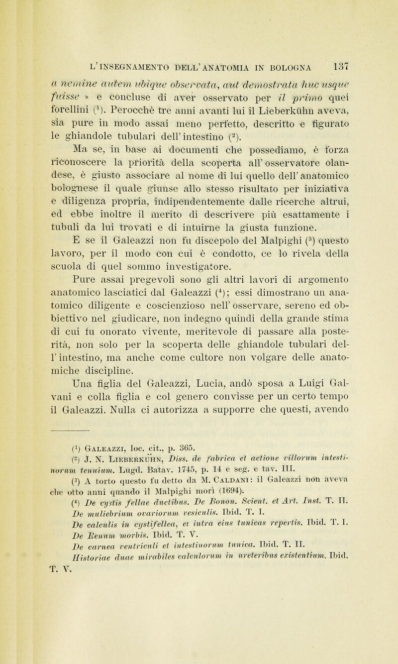 a non ine awtem ubiqìie observata, atti demostrata hucusque plissé » e concluse di aver osservato per il primo quei forellini ('). Perocché tre anni avanti lui il Lieberkiihn aveva, sia pure in modo assai meno perfetto, descritto e figurato le ghiandole tubulari dell'intestino (2). Ma se, in base ai documenti che possediamo, è forza riconoscere la priorità della scoperta all' osservatore olan- dese, è giusto associare al nome di lui quello dell' anatomico bolognese il quale giunse allo stesso risultato per iniziativa e diligenza propria, indipendentemente dalle ricerche altrui, ed ebbe inoltre il merito di descrivere più esattamente i tubuli da lui trovati e di intuirne la giusta funzione. E se il Galeazzi non fa discepolo del Malpighi (3) questo lavoro, per il modo con cui è condotto, ce lo rivela della scuola di quel sommo investigatore. Pure assai pregevoli sono gli altri lavori di argomento anatomico lasciatici dal Galeazzi (4) ; essi dimostrano un ana- tomico diligente e coscienzioso nell' osservare, sereno ed ob- biettivo nel giudicare, non indegno quindi della grande stima di cui fu onorato vivente, meritevole di passare alla poste- rità, non solo per la scoperta delle ghiandole tubulari del- l' intestino, ma anche come cultore non volgare delle anato- miche discipline. Una figlia del Galeazzi, Lucia, andò sposa a Luigi Gal- vani e colla figlia e col genero convisse per un certo tempo il Galeazzi. Nulla ci autorizza a supporre che questi, avendo (') Galeazzi, loo. cit., p. 365. O J. N. Lieberkdhn, Diss. de fabrica et actione villormn intesti- nornm tenuium. Lugli. Batav. 1745, p. 14 e seg. e tav. III. (3) A torto questo fu detto da M. Caldani: il Galeazzi non aveva che otto anni quando il Malpighi morì (1694). (4) De cijìtis fellae ductibus. De Bonon. Scient. et Art. Itosi. T. II. De muliebrium ovariorum vesiculis. Ibid. T. I. De calculis in cystifellea, et intra eius ttmieas repertis. Ibid. T. I. De Benum morbis. Ibid. T. V. De carnea ventricidi et intestino-rum tunica. Ibid. T. IL Eistoriae duae mirabiles calcnlorum in ureteribus existentmm. Ibid. T. V.