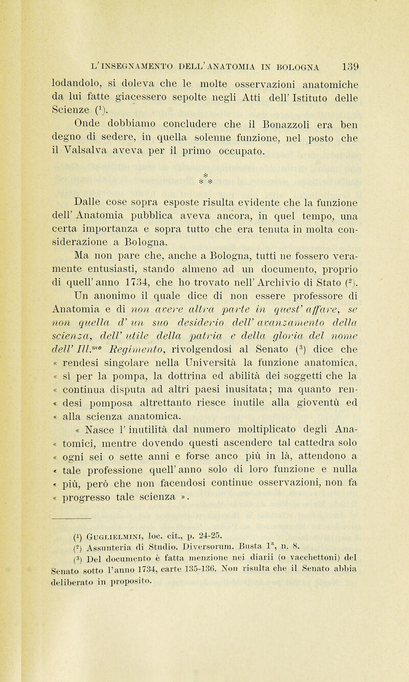 lodandolo, si doleva che le molte osservazioni anatomiche da lui fatte giacessero sepolte negli Atti dell' Istituto delle Scienze (J). Onde dobbiamo concludere che il Bonazzoli era ben degno di sedere, in quella solenne funzione, nel posto che il Valsalva aveva per il primo occupato. Dalle cose sopra esposte risulta evidente che la funzione dell' Anatomia pubblica aveva ancora, in quel tempo, una certa importanza e sopra tutto che era tenuta in molta con- siderazione a Bologna. Ma non pare che, anche a Bologna, tutti ne fossero vera- mente entusiasti, stando almeno ad un documento, proprio di quell'anno 1734, che ho trovato nell'Archivio di Stato (2). Un anonimo il quale dice di non essere professore di Anatomia e di non avere altra parte in quest' affare, se non quella d'un suo desiderio dell'avanzamento della scienza, dell' utile della -patria e della gloria del nome dell' Ill.mo Regiinento, rivolgendosi al Senato (3) dice che « rendesi singolare nella Università la funzione anatomica, « sì per la pompa, la dottrina ed abilità dei soggetti che la « continua disputa ad altri paesi inusitata; ma quanto ren- « desi pomposa altrettanto riesce inutile alla gioventù ed « alla scienza anatomica. « Nasce l'inutilità dal numero moltiplicato degli Ana- « tornici, mentre dovendo questi ascendere tal cattedra solo « ogni sei o sette anni e forse anco più in là, attendono a « tale professione queir anno solo di loro funzione e nulla « più, però che non facendosi continue osservazioni, non fa « progresso tale scienza ». (») Guar.iELMiNi, loc. cit., p. 24-25. (■) Assnnteria di Studio. Diversorum. Busta la, n. S. (3) Del documento è fatta menzione nei diarii (o vacchettoni) del Senato sotto l'anno 1734, carte 135-136. Non risulta che il Senato abbia deliberato in proposito.