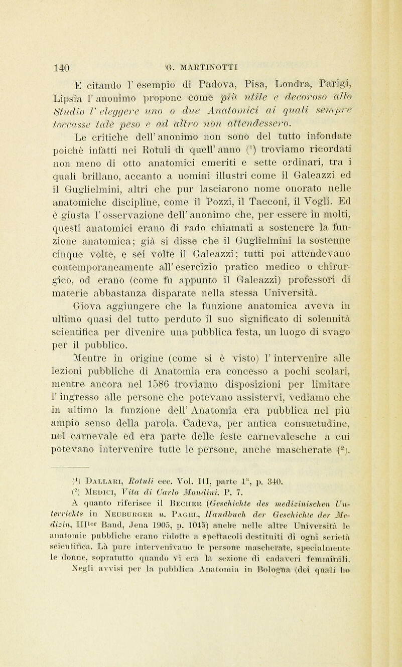 E citando 1' esempio di Padova, Pisa, Londra, Parigi, Lipsia 1' anonimo propone come più ulile e decoroso alio Studio V eleggere uno o due Anatomici ai quali sèmpre toccasse tale peso e ad altro non attendessero. Le critiche dell'anonimo non sono del tutto infondate poiché infatti nei Rottili di quell'anno (') troviamo ricordati non meno di otto anatomici emeriti e sette ordinari, tra i quali brillano, accanto a uomini illustri come il Galeazzi ed il Guglielmini, altri che pur lasciarono nome onorato nelle anatomiche discipline, come il Pozzi, il Tacconi, il Vogli. Ed è giusta F osservazione dell' anonimo che, per essere in molti, questi anatomici erano di rado chiamati a sostenere la fun- zione anatomica; già si disse che il Guglielmini la sostenne cinque volte, e sei volte il Galeazzi; tutti poi attendevano contemporaneamente all' esercizio pratico medico o chirur- gico, od erano (come fu appunto il Galeazzi) professori di materie abbastanza disparate nella stessa Università. Giova aggiungere che la funzione anatomica aveva in ultimo quasi del tutto perduto il suo significato di solennità scientifica per divenire una pubblica festa, un luogo di svago per il pubblico. Mentre in origine (come si è visto) l'intervenire alle lezioni pubbliche di Anatomia era concesso a pochi scolari, mentre ancora nel 1586 troviamo disposizioni per limitare l'ingresso alle persone che potevano assistervi, vediamo che in ultimo la funzione dell' Anatomia era pubblica nel più ampio senso della parola. Cadeva, per antica consuetudine, nel carnevale ed era parte delle feste carnevalesche a cui potevano intervenire tutte le persone, anche mascherate (2). (!) Dai.lari, Botuli ecc. Voi. Ili, parte 1, p. 340. (!) Medici, Vita di Carlo Mondimi. P. 7. A quanto riferisce il Becher (tìeschichte des medhinischeii Urte terrichts in Neubuiìger u. Pagel, Handbuch der Geschichie dei- Me- ditili, IUter Band, Jena 1905, p. 1045) anche nelle altre Università le anatomie pubbliche erano ridotte a spettacoli destituiti di ogni serietà scientifica. Là pure intervenivano le persone masclierate, specialmente le donne, sopratutto qttatìd'o vi era la sezione di cadaveri femminili. Negli avvisi per la, pubblica Anatomia in Bologna (dei quali Ito
