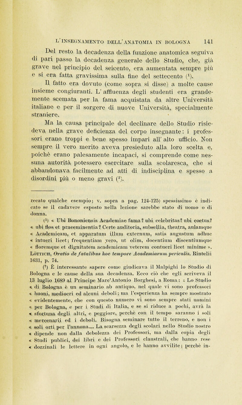 Del resto la decadenza della funzione anatomica seguiva di pari passo la decadenza generale dello Studio, che, già grave nel principio del seicento, era aumentata sempre più e si era fatta gravissima sulla fine del settecento (J). Il fatto era dovuto (come sopra si disse) a molte cause insieme congiuranti. L' affluenza degli studenti era grande- mente scemata per la fama acquistata da altre Università italiane e per il sorgere di nuove Università, specialmente straniere. Ma la causa principale del declinare dello Studio risie- deva nella grave deficienza del corpo insegnante : i profes- sori erano troppi e bene spesso impari all' alto ufficio. Non sempre il vero merito aveva presieduto alla loro scelta e, poiché erano palesamente incapaci, si comprende come nes- suna autorità potessero esercitare sulla scolaresca, che si abbandonava facilmente ad atti di indisciplina e spesso a disordini più o meno gravi (2). recato qualche esempio; v. sopra a pag. 124-125) spessissimo è indi- cato se il cadavere esposto nella lezione sarebbe stato di uomo o di donna. (') « Ubi Bononiensis Academiae fama? ubi celebritas? ubi coetus? «. ubi flos et praeeniinentia 1 Certe auditoria, subsellia, theatra, aulamque « Academicam, et apparatimi illuni esternimi, satis angustimi adhuc « intueri licet; frequentiam yero, ut olim, docentiuni discentiumque « floremque et dignitatem academicam veterem contueri licet minime ». Lottich, Oratio de fatalibus hoc tempore Aoademiarum perieiUis. Rintelii 1631, p. 74. (2) È interessante sapere come giudicava il Malpighi lo Studio dì Bologna e le cause della sua decadenza. Ecco ciò che egli scriveva il 13 luglio 1689 al Principe Marc'Antonio Borghesi, a Roma : « Lo Studio « di Bologna è un seminario ab antiquo, nel quale vi sono professori « buoni, mediocri ed alcuni deboli ; ma l'esperienza ha sempre mostrato « evidentemente, che con questo numero vi sono sempre stati uomini « per Bologna, e per i Studi di Italia, e se si riduce a pochi, avrà la « sfortuna degli altri, e peggiore, perchè con il tempo saranno i soli « mercenari! ed i deboli. Bisogna seminare tutto il terreno, e non i « soli orti per l'annona.... La scarsezza degli scolari nello Studio nostro « dipende non dalla debolezza dei Professori, ma dalla copia degli « Studi pnblici, dei libri e dei Professori claustrali, che hanno rese « dozzinali le lettere in ogni angolo, e le hanno avvilite; perchè in-