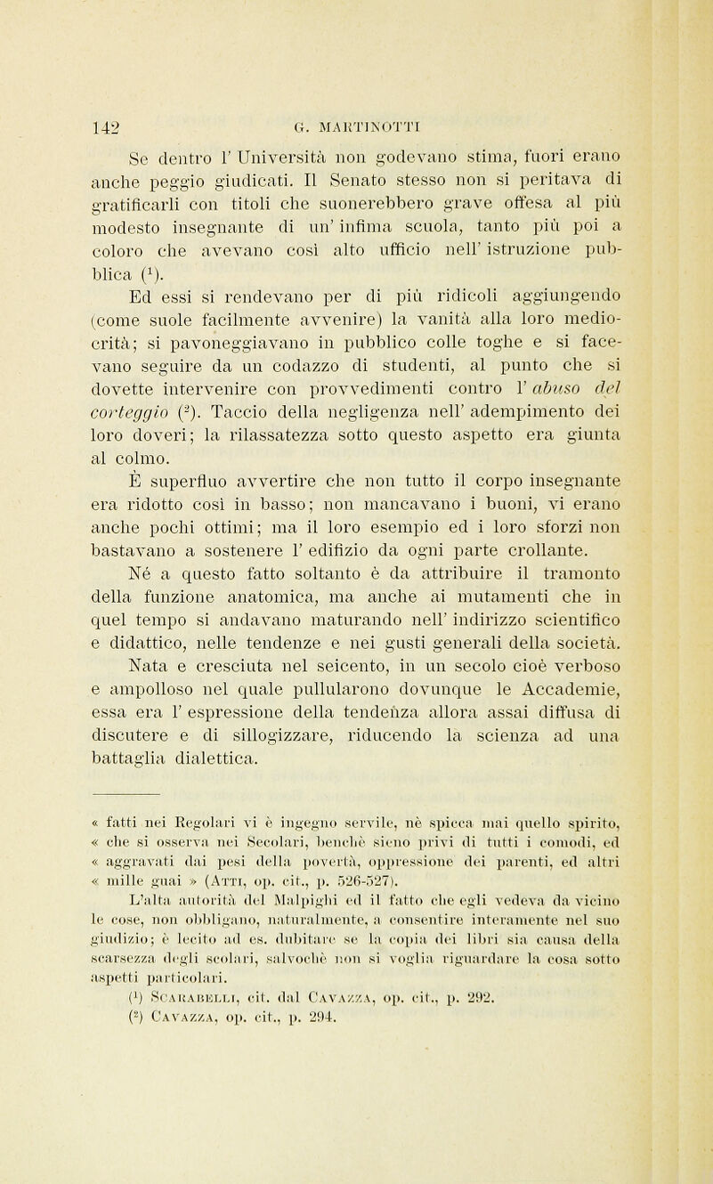 Se dentro 1' Università non godevano stima, fuori erano anche peggio giudicati. Il Senato stesso non si peritava di gratificarli con titoli che suonerebbero grave offesa al più modesto insegnante di un' infima scuola, tanto più poi a coloro che avevano così alto ufficio nell' istruzione pub- blica (!). Ed essi si rendevano per di più ridicoli aggiungendo (come suole facilmente avvenire) la vanità alla loro medio- crità; si pavoneggiavano in pubblico colle toghe e si face- vano seguire da un codazzo di studenti, al punto che si dovette intervenire con provvedimenti contro l'abuso del corteggio (3). Taccio della negligenza nell' adempimento dei loro doveri; la rilassatezza sotto questo aspetto era giunta al colmo. È superfluo avvertire che non tutto il corpo insegnante era ridotto così in basso; non mancavano i buoni, vi erano anche pochi ottimi ; ma il loro esempio ed i loro sforzi non bastavano a sostenere 1' edifizio da ogni parte crollante. Né a questo fatto soltanto è da attribuire il tramonto della funzione anatomica, ma anche ai mutamenti che in quel tempo si andavano maturando nell' indirizzo scientifico e didattico, nelle tendenze e nei gusti generali della società. Nata e cresciuta nel seicento, in un secolo cioè verboso e ampolloso nel quale pullularono dovunque le Accademie, essa era 1' espressione della tendenza allora assai diffusa di discutere e di sillogizzare, riducendo la scienza ad una battaglia dialettica. « fatti nei Regolari vi è ingegno servile, né spicea mai quello spirito, « che si osserva nei Secolari, benché sicno privi di tutti i comodi, ed « aggravati dai pesi della, povertà, oppressione dei parenti, ed altri « mille guai » (Atti, op. cit., p. 526-527). L'alta autorità del Malpighi ed il fatto che egli vedeva da vicino le cose, non obbligano, naturalmente, a consentire interamente nel suo giudizio; é lecito ad es. dubitare se la copia, dei libri sia causa della scarsezza, degli scollili, salvochc non si voglia riguardare la cosa sotto aspetti particolari. (') Scarabelli, cit. dal Gavazza, op. cit., p. 292. (2) Gavazza, op. cit., p. 294.