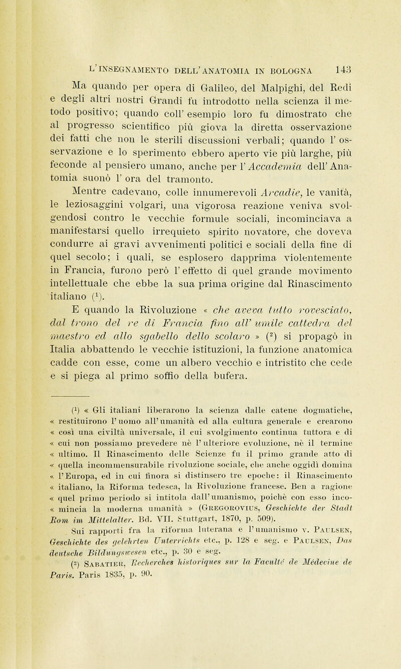 Ma quando per opera di Galileo, del Malpighi, del Redi e degli altri nostri Grandi fu introdotto nella scienza il me- todo positivo; quando coli' esempio loro fu dimostrato che al progresso scientifico più giova la diretta osservazione dei fatti che non le sterili discussioni verbali ; quando 1' os- servazione e lo sperimento ebbero aperto vie più larghe, più feconde al pensiero umano, anche per l'Accademia dell' Ana- tomia suonò 1' ora del tramonto. Mentre cadevano, colle innumerevoli Arcadie, le vanità, le leziosaggini volgari, una vigorosa reazione veniva svol- gendosi contro le vecchie formule sociali, incominciava a manifestarsi quello irrequieto spirito novatore, che doveva condurre ai gravi avvenimenti politici e sociali della fine di quel secolo; i quali, se esplosero dapprima violentemente in Francia, furono però 1' effetto di quel grande movimento intellettuale che ebbe la sua prima origine dal Rinascimento italiano (1). E quando la Rivoluzione « che aveva tutto rovesciato, dal trono del re di Francia fino all' umile cattedra del ■maestro ed allo sgabello dello scolaro » (2) si propagò in Italia abbattendo le vecchie istituzioni, la funzione anatomica cadde con esse, come un albero vecchio e intristito che cede e si piega al primo soffio della bufera. (*) « Gli italiani liberarono la scienza dalle catene dogmatiche, « restituirono l'uomo all'umanità ed alla cultura generale e crearono « così una civiltà universale, il cui svolgimento continua tuttora e di « cui non possiamo prevedere uè l'ulteriore evoluzione, né il termine « ultimo. Il Rinascimento delle Scienze fu il primo grande atto di « quella incommensurabile rivoluzione sociale, die anche oggidì domina « l'Europa, ed in cui finora si distinsero tre epoche: il Rinascimento « italiano, la Riforma tedesca, la Rivoluzione francese. Ben a ragione « quel primo periodo si intitola dall'umanismo, poiché con esso inco- « mincia la moderna umanità » (Gkegorovius, GesehicMe der Stadt Bom ini Mittelalter. Bd. VII. Stuttgart, 1870, p. 509). Sui rapporti fra la riforma luterana e l'umanismo v. Paulsen, Oeschichte des gelelirten UnterricMs etc, p. 128 e seg. e Paulsen, Das deutsche BÙcCnnysivesen etc, p. SO e seg. (2) Sabatier, Becherchés historiques sur la FaculW de Médecine de Paris. Paris 1835, p. 90.