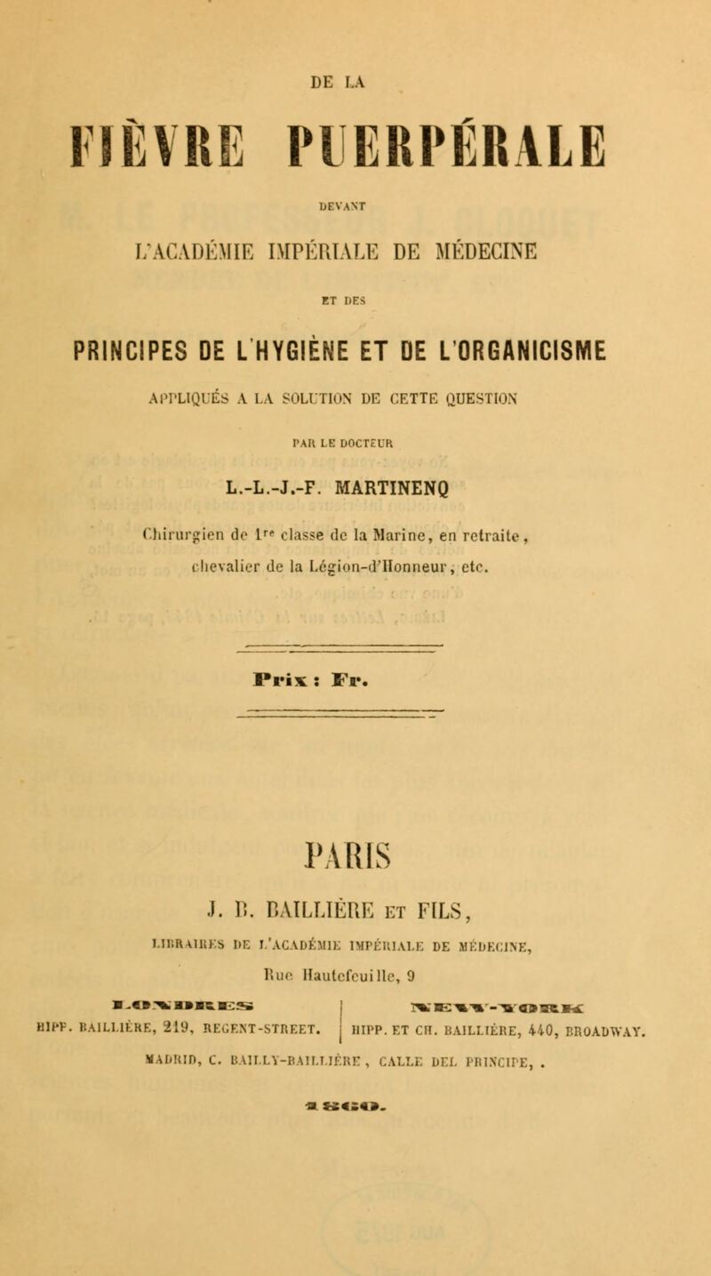 DE LA FIÈVRE PUERPÉRALE DEVANT L'ACADÉMIE IMPÉRIALE DE MÉDECINE ET DES PRINCIPES DE L HYGIÈNE ET DE L'ORGANICISME APPLIQUÉS A l.A SOLUTION DE CETTE QUESTION PAR LE DOCTEUR L.-L.-J.-F. MARTINENQ Chirurgien do 1 classe de la Marine, en retraite, chevalier de la Legion-dilonneur, etc. Prix : Fr« PARIS J. P>. BAILLIERE et FILS, LIBRAIRES DE L'ACADÉMIE IMPÉRIALE DE MEDECINE, Rue Hautcfeui lie, 9 ■ -«:%; m» mb. «se ]«e:%^->orh: Hll'V. BAILLIERE, 819, REÙENT-STREET. j I1IPP. ET CH. BAILLIERE, 440, BROADWAY. MADRID, C. BAILLY-BAILLIÊRE, CALLE DEL PRINCIPE,. -a »«£«».