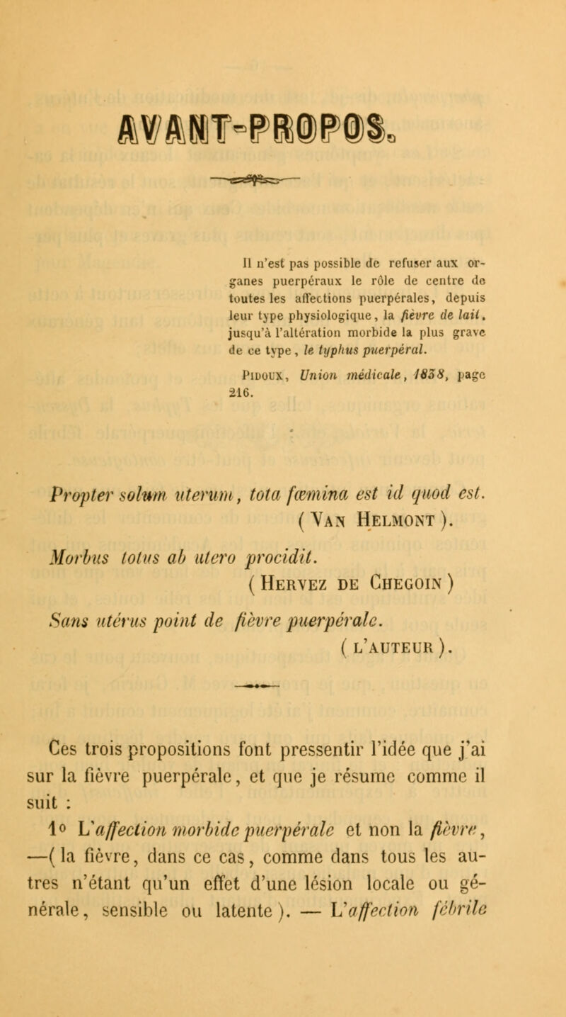 MftBT-PffiePt 11 n'est pas possible de refuser aux or- ganes puerpéraux le rôle de centre de toutes les affections puerpérales, depuis leur type physiologique, la fièvre de lait. jusqu'à l'altération morbide la plus grave de ce type , le typhus puerpéral. PiDuix, Union médicale, 1858, page 216. Propter solnm uterum, tota fœmina est id quod est. ( Yan Helmont ). Morbus lotus ab utero procidit. ( Hervez de Ghegoin ) Sans utérus point de fièvre puerpérale. ( l'auteur). Ces trois propositions font pressentir l'idée que j'ai sur la fièvre puerpérale, et que je résume comme il suit : 1° \Saffection morbide puerpérale et non la/ï/r/r, —( la fièvre, dans ce cas, comme dans tous les au- tres n'étant qu'un effet d'une lésion locale ou gé- nérale, sensible ou latente). — Vaffection fébrile