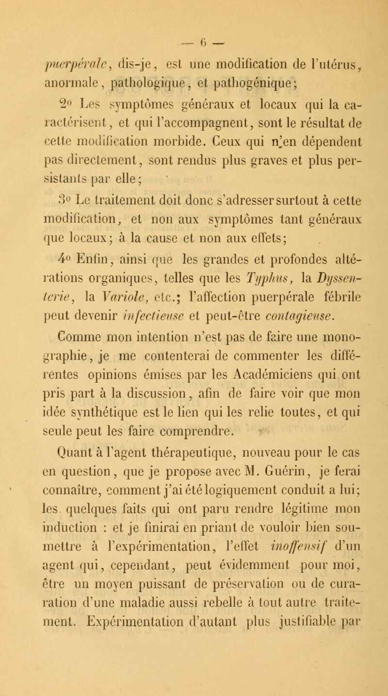 puerpérale, dis-je, est une modification de l'utérus, anormale, pathologique, et pathogénique; 2° Les symptômes généraux et locaux qui la ca- ractérisent, et qui l'accompagnent, sont le résultat de cette modification morbide. Ceux qui n^en dépendent pas directement, sont rendus plus graves et plus per- sistants par elle ; 3° Le traitement doit donc s'adresser surtout à cette modification, et non aux symptômes tant généraux que locaux; à la cause et non aux effets; 4° Enfin, ainsi que les grandes et profondes alté- rations organiques, telles que les Typhus, la Byssen- terie, la Variole, etc.; l'affection puerpérale fébrile peut devenir infectieuse et peut-être contagieuse. Comme mon intention n'est pas de faire une mono- graphie , je me contenterai de commenter les diffé- rentes opinions émises par les Académiciens qui ont pris part à la discussion, afin de faire voir que mon idée synthétique est le lien qui les relie toutes, et qui seule peut les faire comprendre. Quant à l'agent thérapeutique, nouveau pour le cas en question, que je propose avec M. Guérin, je ferai connaître, comment j'ai été logiquement conduit a lui; les quelques faits qui ont paru rendre légitime mon induction : et je finirai en priant de vouloir bien sou- mettre à l'expérimentation, l'effet inoffensif d'un agent qui, cependant, peut évidemment pour moi, être un moyen puissant de préservation ou de cura- ration d'une maladie aussi rebelle à tout autre traite- ment. Expérimentation d'autant plus justifiable par