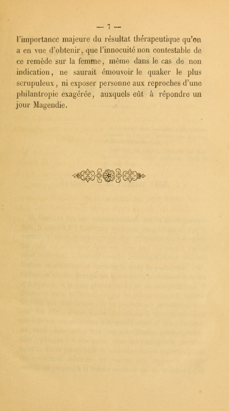 l'importance majeure du résultat thérapeutique qu'on a en vue d'obtenir, que l'innocuité non contestable de ce remède sur la femme, même dans le cas de non indication, ne saurait émouvoir le quaker le plus scrupuleux, ni exposer personne aux reproches d'une philantropie exagérée, auxquels eût à répondre un jour Magendie.