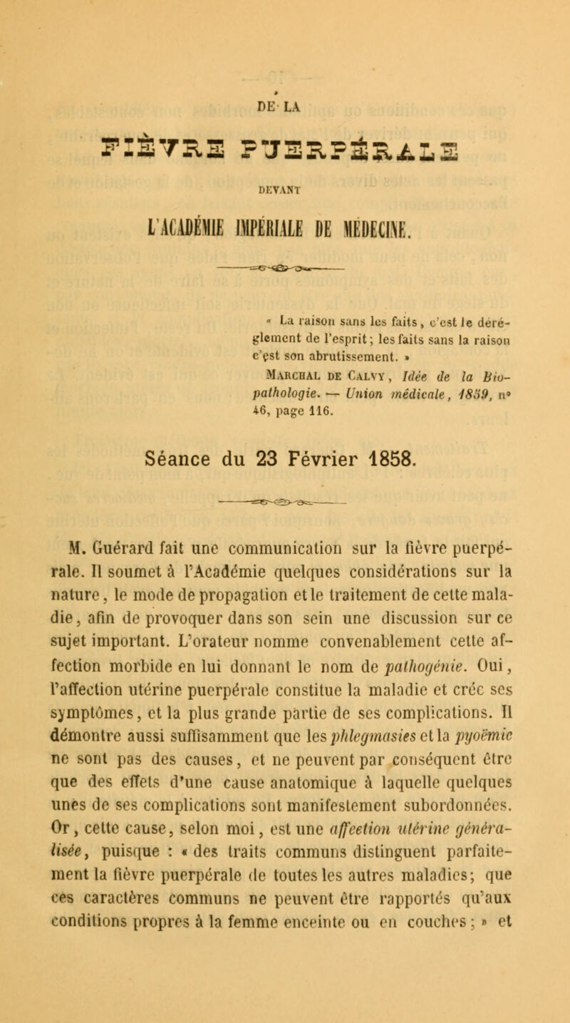 DE VANI L ACADÉMIE IMPERIALE »E MEDECINE. ■ La raison sans les faits , c'est le dérè- glement de l'esprit ; les faits sans la raison c'est son abrutissement. » Mahchal de Calyy , Idée de la Bio- pathologie. — Union médicale, 18o9, n» 46, page 116. Séance du 23 Février 1858. M. Guérard fait une communication sur la fièvre puerpé- rale. Il soumet à l'Académie quelques considérations sur la nature, le mode de propagation et le traitement de cette mala- die, afin de provoquer dans son sein une discussion sur ce sujet important. L'orateur nomme convenablement cette af- fection morbide en lui donnant le nom de pathogénie. Oui, l'affection utérine puerpérale constitue la maladie et crée ses symptômes, et la plus grande partie de ses complications. Il démontre aussi suffisamment que lesphlegmasies ct\ù pyoëmic ne sont pas des causes, et ne peuvent par conséquent être que des effets d'une cause anatomique à laquelle quelques unes de ses complications sont manifestement subordonna s. Or, cette cause, selon moi, est une affection utérine généra- lisée , puisque : «des traits communs distinguent parfaite- ment la fièvre puerpérale de toutes les autres maladies; que ces caractères communs ne peuvent être rapportés qu'aux conditions propres à la femme enceinte ou en couches : » et