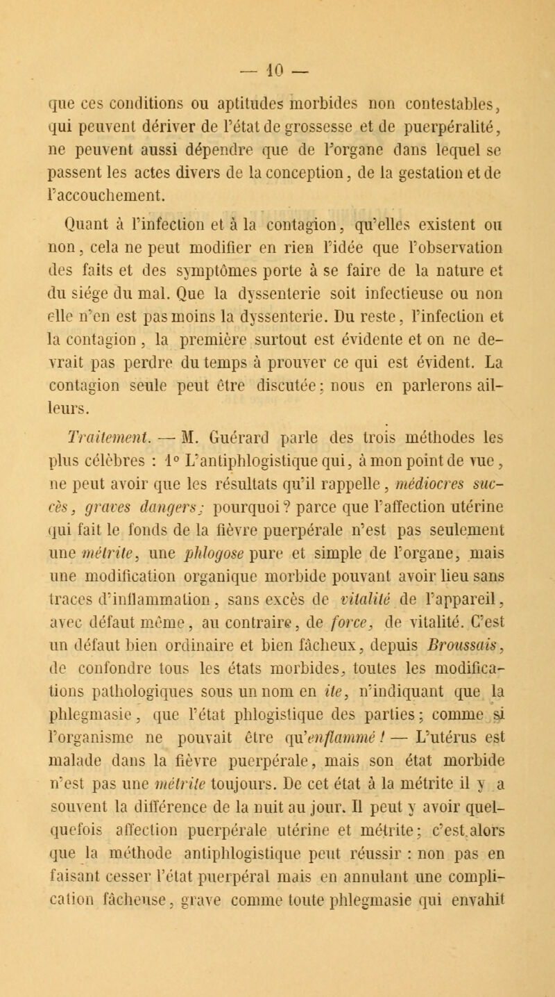 — lO- que ces conditions ou aptitudes morbides non contestables, qui peuvent dériver de l'état de grossesse et de puerpéralité, ne peuvent aussi dépendre que de Forgane dans lequel se passent les actes divers de la conception, de la gestation et de F accouchement. Quant à Finfection et à la contagion, qu'elles existent ou non, cela ne peut modifier en rien l'idée que l'observation des faits et des symptômes porte à se faire de la nature et du siège du mal. Que la dyssenterie soit infectieuse ou non elle n'en est pas moins la dyssenterie. Du reste, l'infection et la contagion , la première surtout est évidente et on ne de- vrait pas perdre du temps à prouver ce qui est évident. La contagion seule peut être discutée ; nous en parlerons ail- leurs. Traitement. — M. Guérard parle des trois méthodes les plus célèbres : 1° L'antiphlogistiquequi, à mon point de vue, ne peut avoir que les résultats qu'il rappelle, médiocres suc- cès , graves dangers; pourquoi? parce que l'affection utérine qui fait le fonds de la fièvre puerpérale n'est pas seulement une métrite, une phlogose pure et simple de Forgane, mais une modification organique morbide pouvant avoir lieu sans traces d'inflammation, sans excès de vitalité de l'appareil, avec défaut même, au contraire, de force, de vitalité. C'est un défaut bien ordinaire et bien fâcheux, depuis Bronssais, de confondre tous les états morbides, toutes les modifica- tions pathologiques sous un nom en ite, n'indiquant que la phlegmasie, que l'état phlogïstique des parties ; comme si l'organisme ne pouvait être qu'enflammé ! — L'utérus est malade dans la fièvre puerpérale, mais son état morbide n'est pas une métrite toujours. De cet état à la métrite il y a souvent la différence de la nuit au jour. Il peut y avoir quel- quefois affection puerpérale utérine et métrite; c'est.alors que la méthode antiphlogistique peut réussir : non pas en faisant cesser l'état puerpéral mais en annulant une compli- cation fâcheuse, grave comme toute phlegmasie qui envahit