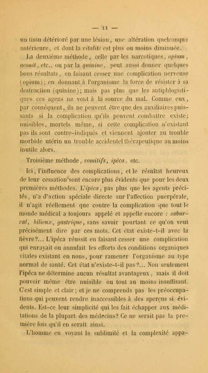 un lissa détérioré par une lésion, une altération quelconqu i antérieure, et dont la vitalité est plus ou moins diminuée. La deuxième méthode, celle parles narcotiques, opium, aconit, etc., oupar;la quinine, peut aussi donner quelques bons résultais, enfaisant cesser une complication nerveuse (opium); en donnante l'organisme la force de résister i destruction (quinine); mais pas plus que les antiphlogistî- ques ces agens ne vont à la source du mal. Comme eux, par conséquent, ils ne peuvent être que des auxiliaires puis- sants si la complication qu'ils peuvent combattre existe; nuisibles, mortels même, si celte complication n'existant pas ils sont contre-indiqués el viennent ajouter au trouble morbide utérin un trouble accidentel thérapeutique au moins inutile alors. Troisième méthode, vomitifs, ipéca, etc. Ici, Finfluence des complications, et le résultat heureux de leur cessation sont encore plus évidents que pour les deux premières méthodes. Uipéca, pas plus que les agents préci- tés, n'a d'action spéciale directe sur l'affection puerpérale, il n'agit réellement que contre la complication que tout le monde médical a toujours appelé et appelle encore : sabur- rai, bilieux, gastrique, sans savoir pourtant ce qu'on veut précisément dire par ces mots. Cet état existe-t-il avec la lièvre?... L'ipéca réussit en faisant cesser une complication qui enrayait ou annulait les efforts des conditions organiques vitales existant en nous, pour ramener l'organisme au type normal de santé. Cet état n'existc-t-il pas?... Non seulement l'ipéca ne détermine aucun résultat avantageux . mais il doit pouvoir même être nuisible ou tout au moins insuffisant. Ces! simple et clair: et je ne comprends pas les préoccupa- tions qui peuvent rendre inaccessibles à des aperçus si évi- dents. Est-ce leur simplicité qui les fait échapper aux médi- tations de la plupart des médecins? Ce ne serait pas la pre- mière lois qu'il en serait ainsi. L'homme en voyant la sublimité et la complexité appa-