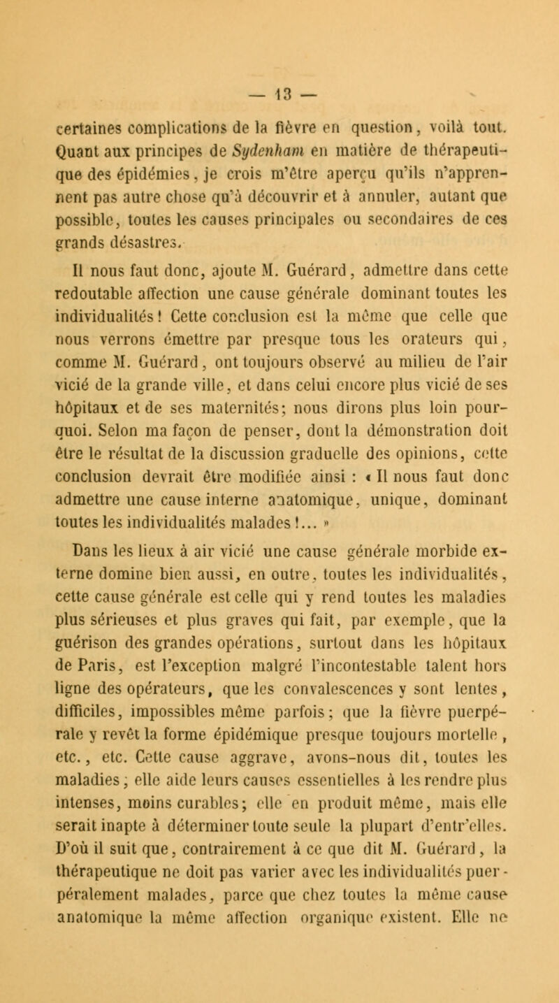 certaines complications de la fièvre en question, voilà tout. Quant aux principes de Sydenham en matière de thérapeuti- que des épidémies, je crois m'être aperçu qu'ils n'appren- nent pas autre chose qu'à découvrir et à annuler, autant que possible, toutes les causes principales ou secondaires de ces grands désastres. Il nous faut donc, ajoute M. Guérard, admettre dans cette redoutable atïection une cause générale dominant toutes les individualités ! Cette conclusion est la môme que celle que nous verrons émettre par presque tous les orateurs qui, comme M. Guérard, ont toujours observé au milieu de l'air vicié de la grande ville, et dans celui encore plus vicié de ses hôpitaux et de ses maternités; nous dirons plus loin pour- quoi. Selon ma façon de penser, dont la démonstration doit être le résultat de la discussion graduelle des opinions, cette conclusion devrait être modifiée ainsi : t II nous faut donc admettre une cause interne anatomique, unique, dominant toutes les individualités malades !... » Dans les lieux à air vicié une cause générale morbide ex- terne domine bien aussi, en outre, toutes les individualités, cette cause générale est celle qui y rend toutes les maladies plus sérieuses et plus graves qui fait, par exemple, que la guérison des grandes opérations, surtout dans les hôpitaux de Paris, est l'exception malgré l'incontestable talent hors ligne des opérateurs, que les convalescences y sont lentes, difficiles, impossibles même parfois; que la fièvre puerpé- rale y revêt la forme épidémique presque toujours mortelle , etc., etc. Cette cause aggrave, avons-nous dit, toutes les maladies, elle aide leurs causes essentielles à les rendre plus intenses, moins curables; elle en produit même, mais elle serait inapte à déterminer toute seule la plupart d'entr'elles. D'où il suit que, contrairement à ce que dit M. Guérard , la thérapeutique ne doit pas varier avec les individualités puer- péralement malades, parce que chez toutes la même came anatomique la même affection organique existent. Elle ne