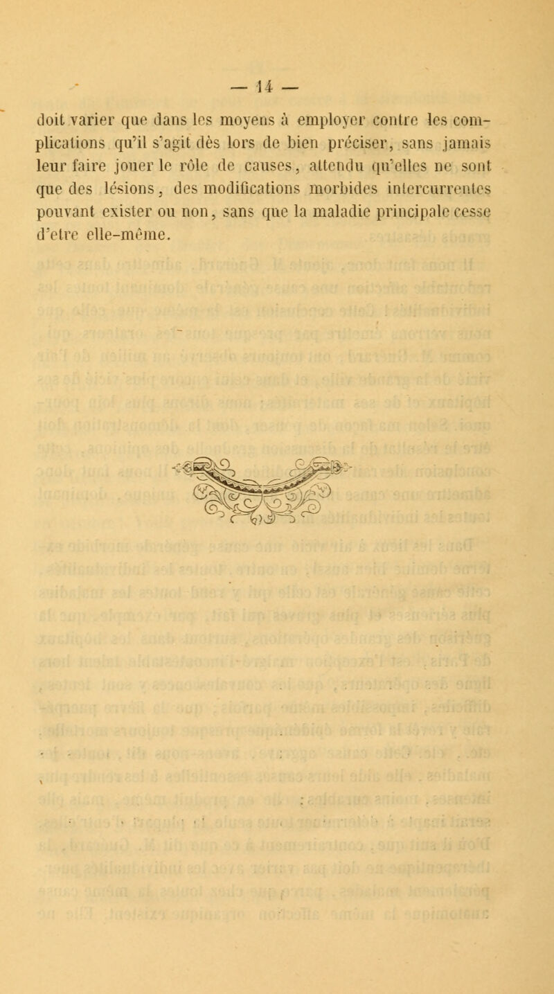 doit varier que dans les moyens à employer contre les com- plications qu'il s'agit dès lors de bien préciser, sans jamais leur faire jouer le rôle de causes, attendu qu'elles ne sont que des lésions, des modifications morbides intercurrentes pouvant exister ou non, sans que la maladie principale cesse d'être elle-même.