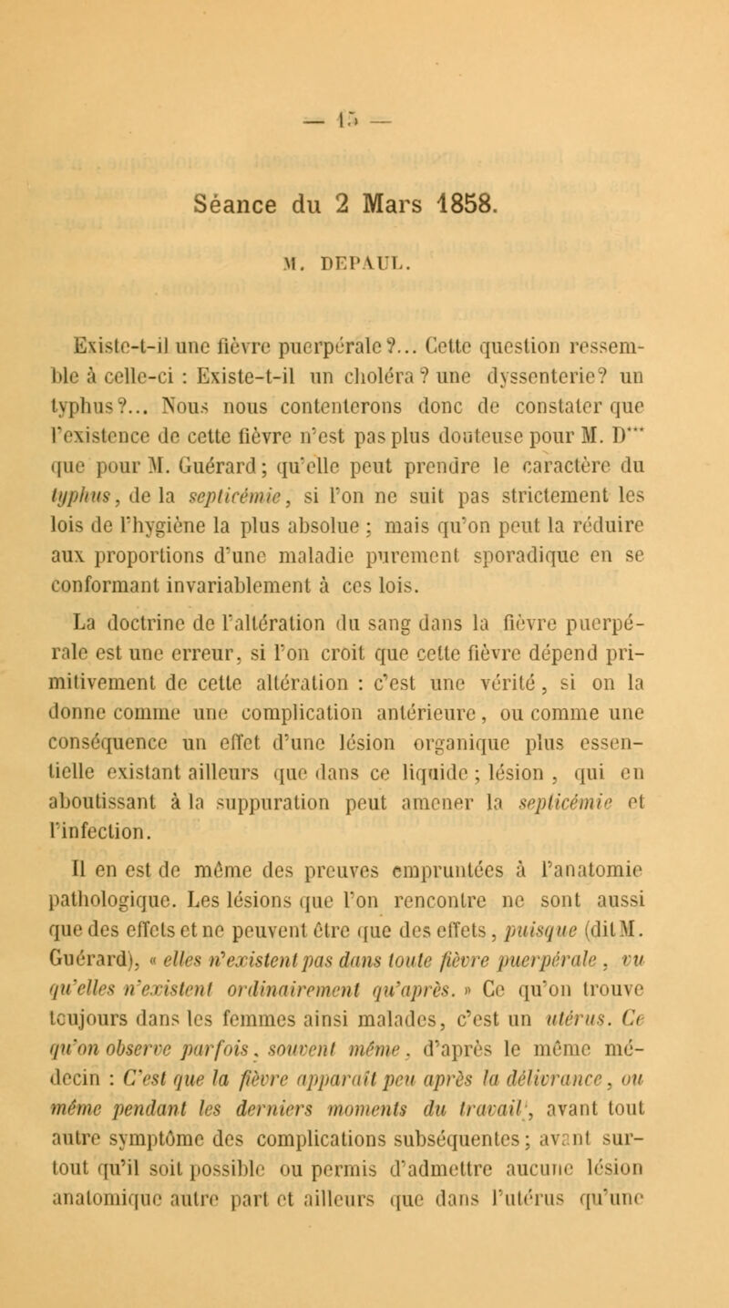 Séance du 2 Mars 1858. M. DEPA.UL. Existe-t-il une fièvre puerpérale?... Cette question ressem Me à celle-ci : Existe-t-il un choléra?une dyssenterie? un typhus?... Nous nous contenterons donc de constater que l'existence de cette fièvre n'est pas pins douteuse pour M. D* que pour M. Guérard; qu'elle peut prendre le caractère «lu typhus, delà septicémie, si l'on ne suit pas strictement les lois de l'hygiène la plus absolue : mais qu'on peut la réduire aux proportions d'une maladie purement sporadique en se conformant invariablement à ces lois. La doctrine de l'altération du sang dans la fièvre puerpé- rale est une erreur, si l'on croit que cette fièvre dépend pri- mitivement de cette altération : c'est une vérité , si on la donne comme une complication antérieure, ou comme une conséquence un effet d'une lésion organique plus essen- tielle existant ailleurs (pie dans ce liquide ; lésion , qui en aboutissant à la suppuration peut amener la septicémie et l'infection. Il en est de même des preuves empruntées à l'anatomie pathologique. Les lésions que l'on rencontre ne sont aussi que des effets et ne peuvent être que des effets, puisque (dit M. Guérard), « elles n'existent pas dans toute fièvre puerpérale , vu qu'elles n'existent ordinairement qu'après. » Ce qu'on trouve toujours dans les femmes ainsi malades, c'est un utérus. & qu'on observe parfois, souvent même, d'après le même mé- decin : C'est que la fièvre apparaît peu après la délivrance, ou même pendant les derniers moments du travail^ avant tout autre symptôme des complications subséquentes: av; ni sur- tout qu'il soit possible ou permis d'admettre aucune lésion anatomique autre part et ailleurs que dans l'utérus qu'une