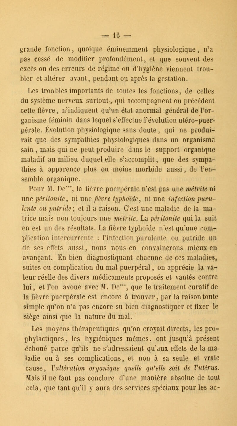 grande fonction, quoique éminemment physiologique, n'a pas cessé de modifier profondément, et que souvent des excès ou des erreurs de régime ou d'hygiène viennent trou- bler et altérer avant, pendant ou après la gestation. Les troubles importants de toutes les fonctions, de celles du système nerveux surtout y qui accompagnent ou précédent cette fièvre, n'indiquent qu'un état anormal général de l'or- ganisme féminin dans lequel s'effectue l'évolution utéro-puer- pérale. Évolution physiologique sans doute, qui ne produi- rait que des sympathies physiologiques dans un organisme sain , mais qui ne peut produire dans le support organique maladif au milieu duquel elle s'accomplit, que des sympa- thies à apparence plus ou moins morbide aussi, de l'en- semble organique. Pour M. De***., la fièvre puerpérale n'est pas une métrite ni une péritonite, ni une fièvre typhoïde, ni une infection puru- lente ou putride ; et il a raison. C'est une maladie de la ma- trice mais non toujours une métrite. La péritonite qui la suit en est un des résultats. La fièvre typhoïde n'est qu'une com- plication intercurrente : l'infection purulente ou putride un de ses effets aussi, nous nous en convaincrons mieux en avançant. En bien diagnostiquant chacune de ces maladies, suites ou complication du mal puerpéral, on apprécie la va- leur réelle des divers médicaments proposés et vantés contre lui, et l'on avoue avec M. De***, que le traitement curatif de la fièvre puerpérale est encore à trouver, par la raison toute simple qu'on n'a pas encore su bien diagnostiquer et fixer le siège ainsi que la nature du mal. Les moyens thérapeutiques qu'on croyait directs, les pro- phylactiques, les hygiéniques mêmes, ont jusqu'à présent échoué parce qu'ils ne s'adressaient qu'aux effets de la ma- ladie ou à ses complications, et non à sa seule et vraie cause, Yaltération organique quelle qu/elle soit de Vutérus. Mais il ne faut pas conclure d'une manière absolue de tout cela, que tant qu'il y aura des services spéciaux pour les ac-