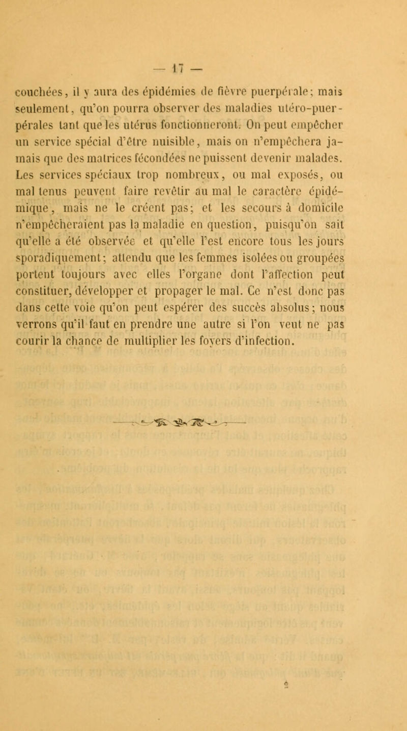 couchées, il y aura des épidémies de fièvre puerpérale; mais seulement. qu'on pourra obsener des maladies utéro-puer- pérales tant que les utérus fenctiooneronk On peut empêchei un service spécial d'être nuisible, maison n'empêchera ja- mais que des matrices fécondées ne puissent devenir malades, Les services spéciaux trop nombreux, ou mal exposés, ou mal tenus peuvent faire revêtir au mal le caractère épidé- mïque, niais ne le créent pas; et les secours à domicile n'empêche raient pas la maladie en question, puisqu'on sait qu'elle a été observée et quelle Test encore tous les jours sporadiquement; attendu que les femmes isolées ou groupées portent toujours avec elles l'organe dont l'affection peut constituer, développer et propager le mal. Ce n'est donc pas dans cette voie qu'on peut espérer des succès absolus; nous verrons qu'il faut en prendre une autre si l'on veut ne pas courir la chance de multiplier les foyers d'infection. -^l ^*2S%